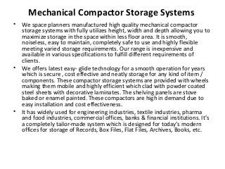 Mechanical Compactor Storage Systems
• We space planners manufactured high quality mechanical compactor
storage systems with fully utilizes height, width and depth allowing you to
maximize storage in the space within less floor area. It is smooth,
noiseless, easy to maintain, completely safe to use and highly flexible
meeting varied storage requirements. Our range is inexpensive and
available in various specifications to fulfill different requirements of
clients.
• We offers latest easy- glide technology for a smooth operation for years
which is secure , cost effective and neatly storage for any kind of item /
components. These compactor storage systems are provided with wheels
making them mobile and highly efficient which clad with powder coated
steel sheets with decorative laminates. The shelving panels are stove
baked or enamel painted. These compactors are high in demand due to
easy installation and cost effectiveness.
• It has widely used for engineering industries, textile industries, pharma
and food industries, commercial offices, banks & financial institutions. It’s
a completely tailor-made system which is designed for today’s modern
offices for storage of Records, Box Files, Flat Files, Archives, Books, etc.
 