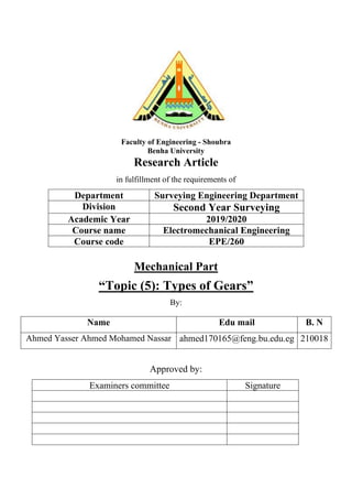 Faculty of Engineering - Shoubra
Benha University
Research Article
in fulfillment of the requirements of
Department Surveying Engineering Department
Division Second Year Surveying
Academic Year 2019/2020
Course name Electromechanical Engineering
Course code EPE/260
Mechanical Part
“Topic (5): Types of Gears”
By:
Name Edu mail B. N
Ahmed Yasser Ahmed Mohamed Nassar ahmed170165@feng.bu.edu.eg 210018
Approved by:
Examiners committee Signature
 