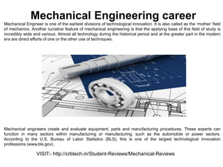 Mechanical Engineering career
Mechanical Engineer is one of the earliest divisions of technological innovation. It is also called as the ‘mother’ field
of mechanics. Another lucrative feature of mechanical engineering is that the applying base of this field of study is
incredibly wide and various. Almost all technology during the historical period and at the greater part in the modern
era are direct efforts of one or the other use of techniques.
Mechanical engineers create and evaluate equipment, parts and manufacturing procedures. These experts can
function in many sectors within manufacturing or manufacturing, such as the automobile or power sectors.
According to the U.S. Bureau of Labor Statistics (BLS), this is one of the largest technological innovation
professions (www.bls.gov).
VISIT:- http://crbtech.in/Student-Reviews/Mechanical-Reviews
 