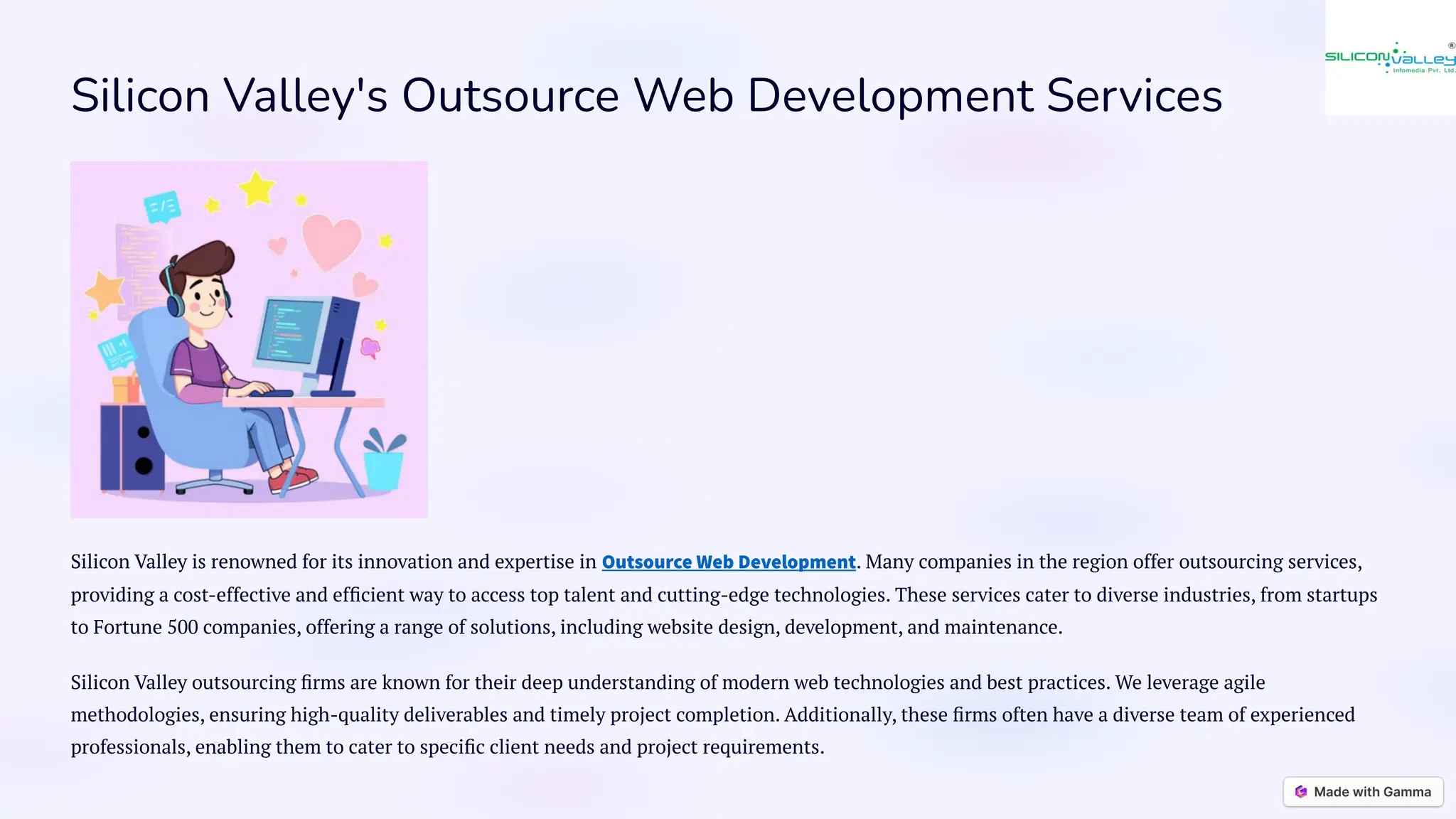 Silicon Valley's Outsource Web Development Services
Silicon Valley is renowned for its innovation and expertise in Outsource Web Development. Many companies in the region offer outsourcing services,
providing a cost-effective and efficient way to access top talent and cutting-edge technologies. These services cater to diverse industries, from startups
to Fortune 500 companies, offering a range of solutions, including website design, development, and maintenance.
Silicon Valley outsourcing firms are known for their deep understanding of modern web technologies and best practices. We leverage agile
methodologies, ensuring high-quality deliverables and timely project completion. Additionally, these firms often have a diverse team of experienced
professionals, enabling them to cater to specific client needs and project requirements.
 