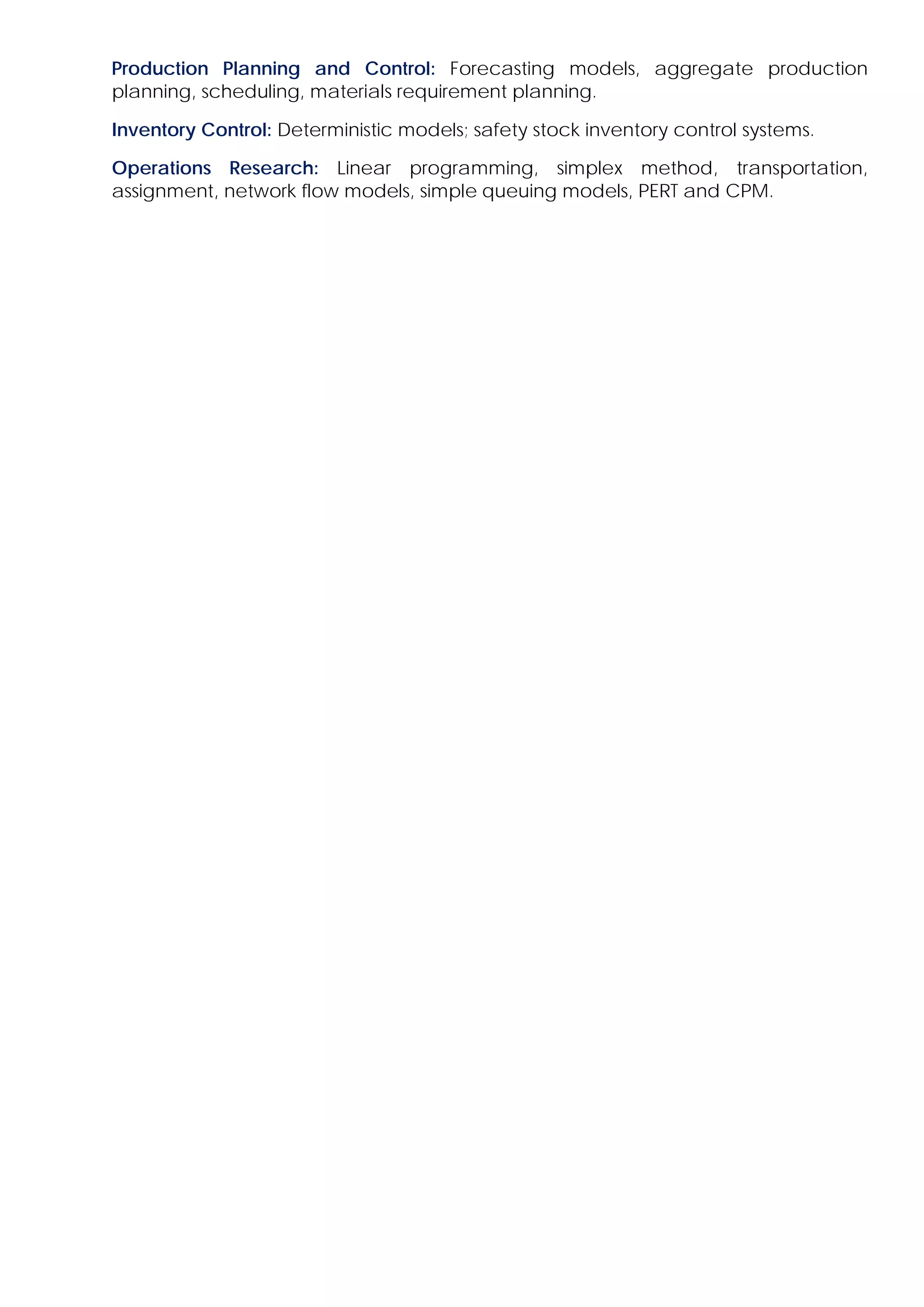 Production Planning and Control: Forecasting models, aggregate production
planning, scheduling, materials requirement planning.
Inventory Control: Deterministic models; safety stock inventory control systems.
Operations Research: Linear programming, simplex method, transportation,
assignment, network flow models, simple queuing models, PERT and CPM.
 