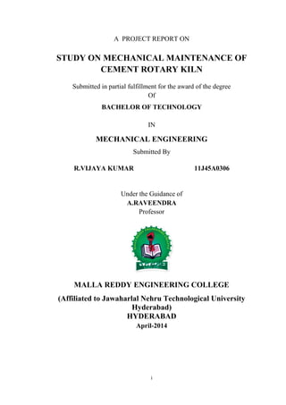 i
A PROJECT REPORT ON
STUDY ON MECHANICAL MAINTENANCE OF
CEMENT ROTARY KILN
Submitted in partial fulfillment for the award of the degree
Of
BACHELOR OF TECHNOLOGY
IN
MECHANICAL ENGINEERING
Submitted By
R.VIJAYA KUMAR 11J45A0306
Under the Guidance of
A.RAVEENDRA
Professor
MALLA REDDY ENGINEERING COLLEGE
(Affiliated to Jawaharlal Nehru Technological University
Hyderabad)
HYDERABAD
April-2014
 