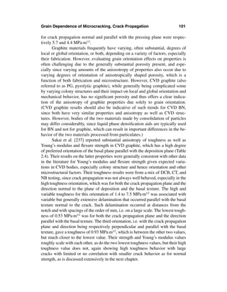 Grain Dependence of Microcracking, Crack Propagation                              101

for crack propagation normal and parallel with the pressing plane were respec-
tively 5.7 and 4.4 MPa·m1/2.
       Graphite materials frequently have varying, often substantial, degrees of
local or global orientation, or both, depending on a variety of factors, especially
their fabrication. However, evaluating grain orientation effects on properties is
often challenging due to the generally substantial porosity present, and espe-
cially since varying amounts of the aniosotropy of properties also occur due to
varying degrees of orientation of anisotropically shaped porosity, which is a
function of both fabrication and microstructure. However, CVD graphite (also
referred to as PG, pyrolytic graphite), while generally being complicated some
by varying colony structures and their impact on local and global orientation and
mechanical behavior, has no signiﬁcant porosity and thus offers a clear indica-
tion of the anisotropy of graphite properties due solely to grain orientation.
(CVD graphite results should also be indicative of such trends for CVD BN,
since both have very similar properties and anisotropy as well as CVD struc-
tures. However, bodies of the two materials made by consolidation of particles
may differ considerably, since liquid phase densiﬁcation aids are typically used
for BN and not for graphite, which can result in important differences in the be-
havior of the two materials processed from particulates.)
       Sakai et al. [237] reported substantial anisotropy of toughness as well as
Young’s modulus and ﬂexure strength in CVD graphite, which has a high degree
of preferred orientation of the basal plane parallel with the deposition plane (Table
2.4). Their results on the latter properties were generally consistent with other data
in the literature for Young’s modulus and ﬂexure strength given expected varia-
tions in CVD bodies, especially colony structure and hence orientation and other
microstructural factors. Their toughness results were from a mix of DCB, CT, and
NB testing, since crack propagation was not always well behaved, especially in the
high toughness orientation, which was for both the crack propagation plane and the
direction normal to the plane of deposition and the basal texture. The high and
variable toughness for this orientation of 1.4 to 7.5 MPa·m1/2 was associated with
variable but generally extensive delamination that occurred parallel with the basal
texture normal to the crack. Such delamination occurred at distances from the
notch and with spacings of the order of mm, i.e. on a large scale. The lowest tough-
ness of 0.53 MPa·m1/2 was for both the crack propagation plane and the direction
parallel with the basal texture. The third orientation, i.e. with the crack propagation
plane and direction being respectively perpendicular and parallel with the basal
texture, gave a toughness of 0.93 MPa·m1/2, which is between the other two values,
but much closer to the lowest value. Their strength and Young’s modulus values
roughly scale with each other, as do the two lowest toughness values, but their high
toughness value does not, again showing high toughness behavior with large
cracks with limited or no correlation with smaller crack behavior as for normal
strength, as is discussed extensively in the next chapter.
 