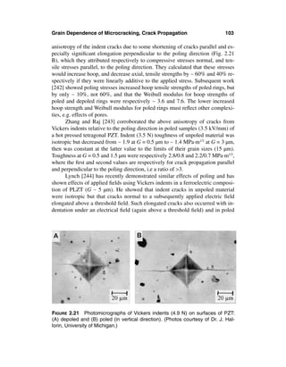 Grain Dependence of Microcracking, Crack Propagation                           103

anisotropy of the indent cracks due to some shortening of cracks parallel and es-
pecially signiﬁcant elongation perpendicular to the poling direction (Fig. 2.21
B), which they attributed respectively to compressive stresses normal, and ten-
sile stresses parallel, to the poling direction. They calculated that these stresses
would increase hoop, and decrease axial, tensile strengths by ∼ 60% and 40% re-
spectively if they were linearly additive to the applied stress. Subsequent work
[242] showed poling stresses increased hoop tensile strengths of poled rings, but
by only ∼ 10%, not 60%, and that the Weibull modulus for hoop strengths of
poled and depoled rings were respectively ∼ 3.6 and 7.6. The lower increased
hoop strength and Weibull modulus for poled rings must reﬂect other complexi-
ties, e.g. effects of pores.
       Zhang and Raj [243] corroborated the above anisotropy of cracks from
Vickers indents relative to the poling direction in poled samples (3.5 kV/mm) of
a hot pressed tetragonal PZT. Indent (3.5 N) toughness of unpoled material was
isotropic but decreased from ∼ 1.9 at G = 0.5 µm to ∼ 1.4 MPa·m1/2 at G = 3 µm,
then was constant at the latter value to the limits of their grain sizes (15 µm).
Toughness at G = 0.5 and 1.5 µm were respectively 2.8/0.8 and 2.2/0.7 MPa·m1/2,
where the ﬁrst and second values are respectively for crack propagation parallel
and perpendicular to the poling direction, i.e a ratio of >3.
       Lynch [244] has recently demonstrated similar effects of poling and has
shown effects of applied ﬁelds using Vickers indents in a ferroelectric composi-
tion of PLZT (G ∼ 5 µm). He showed that indent cracks in unpoled material
were isotropic but that cracks normal to a subsequently applied electric ﬁeld
elongated above a threshold ﬁeld. Such elongated cracks also occurred with in-
dentation under an electrical ﬁeld (again above a threshold ﬁeld) and in poled




FIGURE 2.21 Photomicrographs of Vickers indents (4.9 N) on surfaces of PZT:
(A) depoled and (B) poled (in vertical direction). (Photos courtesy of Dr. J. Hal-
lorin, University of Michigan.)
 