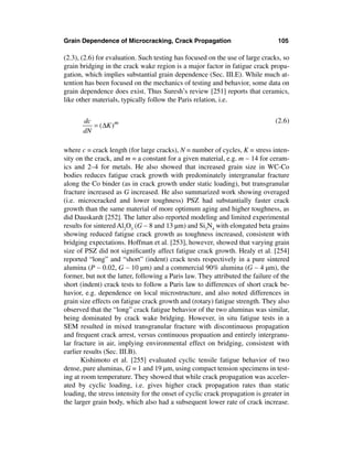Grain Dependence of Microcracking, Crack Propagation                            105

(2.3), (2.6) for evaluation. Such testing has focused on the use of large cracks, so
grain bridging in the crack wake region is a major factor in fatigue crack propa-
gation, which implies substantial grain dependence (Sec. III.E). While much at-
tention has been focused on the mechanics of testing and behavior, some data on
grain dependence does exist. Thus Suresh’s review [251] reports that ceramics,
like other materials, typically follow the Paris relation, i.e.


       dc                                                                      (2.6)
          = ( ∆K ) m
       dN

where c = crack length (for large cracks), N = number of cycles, K = stress inten-
sity on the crack, and m = a constant for a given material, e.g. m ∼ 14 for ceram-
ics and 2–4 for metals. He also showed that increased grain size in WC-Co
bodies reduces fatigue crack growth with predominately intergranular fracture
along the Co binder (as in crack growth under static loading), but transgranular
fracture increased as G increased. He also summarized work showing overaged
(i.e. microcracked and lower toughness) PSZ had substantially faster crack
growth than the same material of more optimum aging and higher toughness, as
did Dauskardt [252]. The latter also reported modeling and limited experimental
results for sintered Al2O3 (G ∼ 8 and 13 µm) and Si3N4 with elongated beta grains
showing reduced fatigue crack growth as toughness increased, consistent with
bridging expectations. Hoffman et al. [253], however, showed that varying grain
size of PSZ did not signiﬁcantly affect fatigue crack growth. Healy et al. [254]
reported “long” and “short” (indent) crack tests respectively in a pure sintered
alumina (P ∼ 0.02, G ∼ 10 µm) and a commercial 90% alumina (G ∼ 4 µm), the
former, but not the latter, following a Paris law. They attributed the failure of the
short (indent) crack tests to follow a Paris law to differences of short crack be-
havior, e.g. dependence on local microstructure, and also noted differences in
grain size effects on fatigue crack growth and (rotary) fatigue strength. They also
observed that the “long” crack fatigue behavior of the two aluminas was similar,
being dominated by crack wake bridging. However, in situ fatigue tests in a
SEM resulted in mixed transgranular fracture with discontinuous propagation
and frequent crack arrest, versus continuous propaation and entirely intergranu-
lar fracture in air, implying environmental effect on bridging, consistent with
earlier results (Sec. III.B).
       Kishimoto et al. [255] evaluated cyclic tensile fatigue behavior of two
dense, pure aluminas, G = 1 and 19 µm, using compact tension specimens in test-
ing at room temperature. They showed that while crack propagation was acceler-
ated by cyclic loading, i.e. gives higher crack propagation rates than static
loading, the stress intensity for the onset of cyclic crack propagation is greater in
the larger grain body, which also had a subsequent lower rate of crack increase.
 