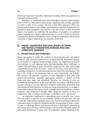 10                                                                      Chapter 1

effects are important in the often substantial secondary effects on properties via
associated microcracking.
       Boundary, i.e. interfacial, pores and second phases between grains and par-
ticles or both are often present and can play signiﬁcant roles in body properties
via either or both of two avenues. The ﬁrst is their often interactive effects im-
pacting grain or particle sizes, shapes, and orientations and thus on properties de-
pendent on these parameters. The second is the direct effect of such interfacial
phases on properties by modifying the dependence of properties on unaltered
grain or particle sizes, shapes, and orientations, e.g. in the extreme by dominat-
ing properties. Electrical breakdown across a range of temperatures and mechan-
ical failure at higher temperatures are examples of the latter.


III. RANGE, CHARACTER, AND CHALLENGES OF GRAIN
     AND PARTICLE PARAMETERS IN MONOLITHIC AND
     COMPOSITE CERAMICS
A. General Issues and Challenges
Before proceeding to outline the methods of characterizing grain and particle
structures, and associated measurements to understand the dependence proper-
ties of ceramic or composite ceramic bodies on them, it is important to recognize
the challenges to such characterization and understanding. Basic challenges in
normal characterization of grain and particle parameters are often signiﬁcantly
compounded primarily by two factors, which are also keys to the successful en-
gineering of properties via fabrication-processing control of microstructure. The
ﬁrst is the variety of microstructures that can occur both locally and globally.
The second is the particular sensitivity of some properties to local rather than
general microstructure, especially larger grains, particles, or clusters of them
along with their shape and orientation. However, the location of such mi-
crostructural heterogeneities in the body and their association with defects such
as pores and cracks are also important. Properties particularly affected by such
microstructural heterogeneities are those involving macrofracture, i.e. in approx-
imate order of decreasing impact: tensile strength, electrical breakdown, fracture
toughness, and compressive strength. Other properties sensitive to local mi-
crostructure, with or without local fracture, are hardness, wear, and erosion.
       An important complication in determining grain or particle sizes occurs
when the grains or particles are not nominally equiaxed. In such cases not only
do both the shape and the orientation need to be characterized but also their often
substantial impact on both the deﬁnition and the measurement of grain or parti-
cle size is a challenge. While such interactions pose a challenge for determining
the average grain size, they can be of greater concern in describing the numerical
and spatial distributions of grain sizes. In composites, another challenge is de-
 