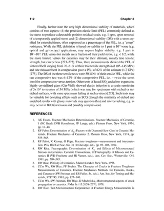 112                                                                         Chapter 2

       Finally, further note the very high dimensional stability of materials, which
consists of two aspects: (1) the precision elastic limit (PEL) commonly deﬁned as
the stress to produce a detectable positive residual strain, e.g. 1 ppm, upon removal
of a temporarily applied stress and (2) dimensional stability (DS) with a stress ap-
plied for extended times, often expressed as a percentage of the PEL, i.e. a “creep”
resistance. While the PEL deﬁnition is based on stability to 1 part in 10-6 some (e.g.
optical and gyroscope) applications, may require higher stability, e.g. 1 part in
10-7–10-8. PEL values for metals are a fraction of their yield stress, e.g. < 1/2, while
the more limited values for ceramics may be their ultimate, usually true tensile,
strength, but can be less [273–275]. Thus, three measurements showed the PEL of
sintered BeO varying from 70–81% of their true tensile strengths (of 105–145 MPa)
and one measurement in compression gave a PEL of 82% of the ultimate (1.7 GPa)
[273]. The DS of the three tensile tests were 50–80% of their tensile PEL, while the
one compressive test was 6–12% of the compressive PEL, i.e. ∼ twice the stress
level for compression versus tension. Other tests of fused SiO2 and a low expansion,
highly crystallized glass (Cer-Vit®) showed elastic behavior to a strain sensitivity
of 5x10-8 to stresses of 34 MPa (which was true for specimens with etched or un-
etched surfaces, with some specimens failing at such a stress) [275]. Such tests may
be valuable for detecting effects such as SCG (though the similarity of etched and
unetched results with glassy materials may question this) and microcracking, e.g. as
may occur in BeO (in tension and possibly compression).

REFERENCES
  1.   AG Evans. Fracture Mechanics Determinations. Fracture Mechanics of Ceramics
       1 (RC Bradt, DPH Hasselman, FF Lange, eds.). Plenum Press, New York, 1974,
       pp. 17–48.
  2.   RF Pabst, Determination of KIC-Factors with Diamond-Saw-Cuts in Ceramic Ma-
       terials. Fracture Mechanics of Ceramics 2. Plenum Press, New York, 1974, pp.
       555–565.
  3.   RF Pabst, K Kromp, G Popp. Fracture toughness—measurement and interpreta-
       tion. Proc Brit Cer Soc, No. 32 (R Davidge, ed.), pp. 89–103, 1982.
  4.   RW Rice. Fractographic Determination of KIC and Effects of Microstructural
       Stresses in Ceramics. Ceramic Transactions, 17:Fractography of Glasses and Ce-
       ramics II (VD Frechette and JR Varner, eds.). Am. Cer. Soc., Westerville, OH,
       1991, pp. 509–545.
  5.   RW Rice. Porosity of Ceramics. Marcel Dekker, New York, 1998.
  6.   CCm Wu, RW Rice, PF Becher. The Character of Cracks in Fracture Toughness
       Measurements of Ceramics. Fracture Mechanics Methods for Cements, Rocks,
       and Ceramics (SW Freiman and ER Fuller, Jr., eds.). Am. Soc. for Testing and Ma-
       terials, STP 745, 1981, pp. 127–140.
  7.   CCm Wu, SW Freiman, RW Rice, JJ Mecholsky. Microstructural aspects of crack
       propagation in ceramics. J Mat Sci 13:2659–2670, 1978.
  8.   RW Rice. Test-Microstructural Dependence of Fracture Energy Measurements in
 