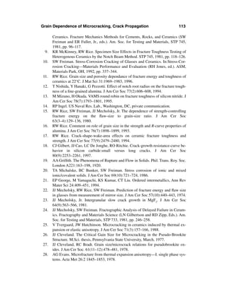 Grain Dependence of Microcracking, Crack Propagation                                113

      Ceramics. Fracture Mechanics Methods for Cements, Rocks, and Ceramics (SW
      Freiman and ER Fuller, Jr., eds.). Am. Soc. for Testing and Materials, STP 745,
      1981, pp. 96–117.
 9.   KR McKinney, RW Rice. Specimen Size Effects in Fracture Toughness Testing of
      Heterogenous Ceramics by the Notch Beam Method. STP 745, 1981, pp. 118–126.
10.   SW Freiman. Stress-Corrosion Cracking of Glasses and Ceramics. In:Stress-Cor-
      rosion Cracking—Materials Performance and Evaluation (RH Jones, ed.). ASM,
      Materials Park, OH, 1992, pp. 337–344.
11.   RW Rice. Grain size and porosity dependance of fracture energy and toughness of
      ceramics at 22°C. J Mat Sci 31:1969–1983, 1996.
12.   T Nishida, Y Hanaki, G Pezzotti. Effect of notch root radius on the fracture tough-
      ness of a ﬁne-grained alumina. J Am Cer Soc 77(2):606–608, 1994.
13.   M Mizuno, H Okuda. VAMS round robin on fracture toughness of silicon nitride. J
      Am Cer Soc 78(7):1793–1801, 1995.
14.   RP Ingel. US Naval Res. Lab., Washington, DC, private communication.
15.   RW Rice, SW Freiman, JJ Mecholsky, Jr. The dependence of strength-controlling
      fracture energy on the ﬂaw-size to grain-size ratio. J Am Cer Soc
      63(3–4):129–136, 1980.
16.   RW Rice. Comment on role of grain size in the strength and R-curve properties of
      alumina. J Am Cer Soc 76(7):1898–1899, 1993.
17.   RW Rice. Crack-shape-wake-area effects on ceramic fracture toughness and
      strength. J Am Cer Soc 77(9):2479–2480, 1994.
18.   CJ Gilbert, JJ Cao, LC De Jonghe, RO Ritchie. Crack-growth resistance-curve be-
      havior in silicon carbide:small versus long cracks. J Am Cer Soc
      80(9):2253–2261, 1997.
19.   AA Grifﬁth. The Phenomena of Rupture and Flow in Solids. Phil. Trans. Roy. Soc.
      London A221:163–198, 1920.
20.   TA Michalske, BC Bunker, SW Freiman. Stress corrosion of ionic and mixed
      ionic/covalent solids. J Am Cer Soc 69(10):721–724, 1986.
21.   EP George, M Yamaguchi, KS Kumar, CT Liu. Ordered intermetallics, Ann Rev
      Mater Sci 24:409–451, 1994.
22.   JJ Mecholsky, RW Rice, SW Freiman. Prediction of fracture energy and ﬂaw size
      in glasses from measurement of mirror size. J Am Cer Soc 57(10):440–443, 1974.
23.   JJ Mecholsky, Jr. Intergranular slow crack growth in MgF2. J Am Cer Soc
      64(9):563–566, 1981.
24.   JJ Mecholsky, SW Freiman. Fractographic Analysis of Delayed Failure in Ceram-
      ics. Fractography and Materials Science (LN Gilbertson and RD Zipp, Eds.). Am.
      Soc. for Testing and Materials, STP 733, 1981, pp. 246–258.
25.   V Tvergaard, JW Hutchinson. Microcracking in ceramics induced by thermal ex-
      pansion or elastic anisotropy. J Am Cer Soc 71(3):157–166, 1988.
26.   JJ Cleveland. The Critical Gain Size for Microcracking in the Pseudo-Brookite
      Structure. M.Sci. thesis, Pennsylvania State University, March, 1977.
27.   JJ Cleveland, RC Bradt. Grain size/microcrack relations for pseudobrookite ox-
      ides. J Am Cer Soc. 61(11–12):478–481, 1978.
28.   AG Evans. Microfracture from thermal expansion anisotropy—I. single phase sys-
      tems. Acta Met 26:2 1845–1853, 1978.
 