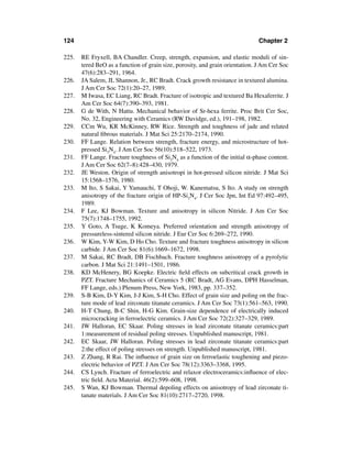 124                                                                           Chapter 2

225.   RE Fryxell, BA Chandler. Creep, strength, expansion, and elastic moduli of sin-
       tered BeO as a function of grain size, porosity, and grain orientation. J Am Cer Soc
       47(6):283–291, 1964.
226.   JA Salem, JL Shannon, Jr., RC Bradt. Crack growth resistance in textured alumina.
       J Am Cer Soc 72(1):20–27, 1989.
227.   M Iwasa, EC Liang, RC Bradt. Fracture of isotropic and textured Ba Hexaferrite. J
       Am Cer Soc 64(7):390–393, 1981.
228.   G de With, N Hattu. Mechanical behavior of Sr-hexa ferrite. Proc Brit Cer Soc,
       No. 32, Engineering with Ceramics (RW Davidge, ed.), 191–198, 1982.
229.   CCm Wu, KR McKinney, RW Rice. Strength and toughness of jade and related
       natural ﬁbrous materials. J Mat Sci 25:2170–2174, 1990.
230.   FF Lange. Relation between strength, fracture energy, and microstructure of hot-
       pressed Si3N4. J Am Cer Soc 56(10):518–522, 1973.
231.   FF Lange. Fracture toughness of Si3N4 as a function of the initial α-phase content.
       J Am Cer Soc 62(7–8):428–430, 1979.
232.   JE Weston. Origin of strength anisotropi in hot-pressed silicon nitride. J Mat Sci
       15:1568–1576, 1980.
233.   M Ito, S Sakai, Y Yamauchi, T Ohoji, W. Kanematsu, S Ito. A study on strength
       anisotropy of the fracture origin of HP-Si3N4. J Cer Soc Jpn, Int Ed 97:492–495,
       1989.
234.   F Lee, KJ Bowman. Texture and anisotropy in silicon Nitride. J Am Cer Soc
       75(7):1748–1755, 1992.
235.   Y Goto, A Tsuge, K Komeya. Preferred orientation and strength anisotropy of
       pressureless-sintered silicon nitride. J Eur Cer Soc 6:269–272, 1990.
236.   W Kim, Y-W Kim, D Ho Cho. Texture and fracture toughness anisotropy in silicon
       carbide. J Am Cer Soc 81(6):1669–1672, 1998.
237.   M Sakai, RC Bradt, DB Fischbach. Fracture toughness anisotropy of a pyrolytic
       carbon. J Mat Sci 21:1491–1501, 1986.
238.   KD McHenery, BG Koepke. Electric ﬁeld effects on subcritical crack growth in
       PZT. Fracture Mechanics of Ceramics 5 (RC Bradt, AG Evans, DPH Hasselman,
       FF Lange, eds.) Plenum Press, New York, 1983, pp. 337–352.
239.   S-B Kim, D-Y Kim, J-J Kim, S-H Cho. Effect of grain size and poling on the frac-
       ture mode of lead zirconate titanate ceramics. J Am Cer Soc 73(1):561–563, 1990.
240.   H-T Chung, B-C Shin, H-G Kim. Grain-size dependence of electrically induced
       microcracking in ferroelectric ceramics. J Am Cer Soc 72(2):327–329, 1989.
241.   JW Halloran, EC Skaar. Poling stresses in lead zirconate titanate ceramics:part
       1:measurement of residual poling stresses. Unpublished manuscript, 1981.
242.   EC Skaar, JW Halloran. Poling stresses in lead zirconate titanate ceramics:part
       2:the effect of poling stresses on strength. Unpublished manuscript, 1981.
243.   Z Zhang, R Rai. The inﬂuence of grain size on ferroelastic toughening and piezo-
       electric behavior of PZT. J Am Cer Soc 78(12):3363–3368, 1995.
244.   CS Lynch. Fracture of ferroelectric and relaxor electroceramics:inﬂuence of elec-
       tric ﬁeld. Acta Material. 46(2):599–608, 1998.
245.   S Wan, KJ Bowman. Thermal depoling effects on anisotropy of lead zirconate ti-
       tanate materials. J Am Cer Soc 81(10):2717–2720, 1998.
 