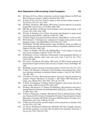 Grain Dependence of Microcracking, Crack Propagation                                   125

246.   QY Jiang, LE Cross. Effects of porosity on electric fatigue behavior in PLZT and
       PZT ferroelectric ceramics. J Mat Sci 28:4536–4543, 1993.
247.   Q Jiang, W Cao, LE Cross. Electric fatigue in lead zirconate titanate ceramics. J
       Am Cer Soc 77(1):211–215, 1994.
248.   GS White, AS Raynes, MD Vaudin, SW Freiman. Fracture behavior of cyclically
       loaded PZT. J Am Cer Soc 77(10):2603–2608, 1994.
249.   MD Hill, GS White, CS Hwang. Cyclic damage in lead zirconate titanate. J Am
       Cer Soc 79(7):1915–1920, 1996.
250.   ET Park, JL Routbort, Z Li, P Nash. Anisotropic microhardness in single-crystal
       and polycrystalline BaTiO3. J Mat Sci 33:669–673, 1998.
251.   S Suresh. Fatigue crack growth in brittle materials. J Hard Mat 2(1–2):29–54, 1991.
252.   RH Dauskardt. A frictional-wear mechanism for fatigue-crack growth in grain
       bridging ceramics. Acta Metall Mater 41(9):2756–2781, 1993.
253.   MJ Hoffman, YW Mai, RH Dauskardt, J Ager, RO Ritchie. Grain size effects on
       cyclic fatigue and crack-growth resistance behavior of partially stabilized zirconia.
       J Mat Sci 30:3291–3299, 1995.
254.   J Healy, AJ Bushby, YW Mai, AK Mukhopadhyav. Cyclic fatigue of long and
       short cracks in alumina. J Mat Sci 32:741–747, 1997.
255.   H Kishimoto, A Ueno, S Okawara, H Kawamoto. Crack propagation behavior of
       polycrystalline alumina under static and cyclic load. J Am Cer Soc 77(5):
       1324–1328, 1994.
256.   DC Larson, LR Johnson, JW Adams, APS Teotia, LG Hill. Ceramic materials for
       advanced heat engines technical and economic evaluation. Noyes, Park Ridge, NJ,
       1985.
257.   RE Wright. Acoustic emission of aluminum titanate. J Am Cer Soc 55(1):54, 1972.
258.   Y Ohya, Z-E Nakagawa, K Hamono. Grain-boundary microcracking due to ther-
       mal expansion anisotropy in aluminum titanate ceramics. J Am Cer Soc 70(8):C-
       184–186, 1987.
259.   LJ Graham, GA Alers. Microstructural aspects of acoustic emission generation in
       ceramics. Fracture Mechanics of Ceramics 1 (RC Bradt, DPH Hasselman, FF
       Lange, eds.). Plenum Press, New York, 1974, pp. 175–188.
260.   Z Xiaoli, W Chongmin, Z Hongtu. Fracture toughness and acoustic emission in
       silicon nitride. J Mat Sci Lett 6:1459–1462, 1987.
261.   DA Rega, DK Agrawal, C-Y Huang, HA McKinstry. Microstructure and microc-
       racking behavior of barium zirconium phosphate (BaZr4P6O24) ceramics. J Mat Sci
       27:2406–2412, 1992.
262.   T Kishi, S Wakayama, S Kohara. Microfracture Process During Fracture Tough-
       ness Testing in Al2O3 Ceramics Evaluated by AE Source Characterization. Fracture
       Mechanics of Ceramics (RC Bradt, AG Evans, DPH Hasselman, FF Lange, eds.).
       Plenum Press, New York, 1986, pp. 85–100.
263.   C Sklarczyk. The acoustic emission analysis of the crack process in alumina. J Eur
       Cer Soc 9:427–435, 1992.
264.   LC Sawyer, M Jamieson, D Brikowski, MI Haider, RT Chen. Strength, structure,
       and fracture properties of ceramic ﬁbers produced from polymeric precursors. J
       Am Cer Soc 79(11):798–810, 1987.
 
