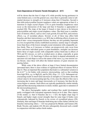 Grain Dependence of Ceramic Tensile Strengths at ∼ 22°C                         133

will be shown that the ﬁner G slope of 0, while possibly having pertinence in
some limited cases, is not the general case, since there is generally some to sub-
stantial decrease in strength as G increases along ﬁner G branches. Second is
that while polycrystalline fracture toughness values are appropriate at ﬁner G, a
transition to single crystal (Figure 2.15) or grain boundary toughnesses must
occur as the intersection of the large and ﬁner G branches is approached or
reached [28]. The slope of the larger G branch is later shown to be between
polycrystalline and single crystal toughness values. The third issue is contribu-
tions of intrinsic effects, such as slow crack growth, EA and TEA, and extrinsic
effects, e.g. of secondary phases. Several, or all, of these may affect both
branches and their intersection(s), e.g. SCG due to differing effects of grain size
and of inter- versus transgranular fracture, but they are also probably important
in a less recognizd but clearly established occurrence, namely large G strengths
lower than those of the lowest strength crystal orientation with comparable sur-
face ﬁnish. Thus as G increases so failure can progressively only occur from
fewer and fewer individual grains or grain boundaries, strengths can decrease
below those of single crystals with comparable surface ﬁnish due to effects of
TEA and EA stresses, as well as residual pores or phase, especially at grain
boundaries [2, 3, 13]. Such large G effects are likely to depend substantially on
specimen size and shape as well as the nature of the stress, e.g. true tension ver-
sus ﬂexure, since these will affect the limited statistics of grain structure im-
pacting failure.
       While some of the above effects at large G have limited documentation
(presented later), there is clear evidence of signiﬁcant effects of extreme TEA at
ﬁner G. Thus an important ﬂaw population that leads to a substantial variation in
the σ–G-1/2 is for bodies with extensive microcracking, such as that resulting
from high TEA, e.g. in MgTi2O5 and Fe2TiO5 (Figs. 3.1, 3.23). Subsequent mi-
crocracking results in much faster decreases in strength as G increases above the
critical value Gs for microcracking [per Eq. (2.4)], since the effective ﬂaw size is
increasing due to more and larger microcracks as G increases, but then the de-
crease begins to saturate. Such effects are typically paralleled by similar initially
rapid and then decreasing reductions in elastic moduli, again due to saturation of
the microcracking process.
       The above fractographic studies and resultant ﬂaw model development
partly overlapped with conceptual arguments based on σ–G data. Thus aspects
of this model, i.e. ﬁner G branches due to c > G/2, the higher slope large G
branch, and higher single crystal strengths than for some large G bodies were
schematically indicated by Emrich in his review of crystallized glasses [29].
Similarly, ﬁner and larger G branches both being due to ﬂaw failure with the two
branches intersecting when c ∼ G/2 was proposed by Rhodes and Cannon [30].
Bradt, Tressler, and students [24–26] also subsequently discussed such a model
in conjunction with their surface ﬁnish studies.
 