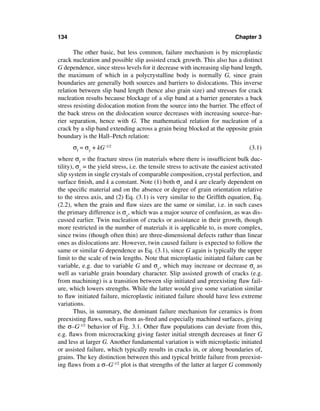 134                                                                          Chapter 3

       The other basic, but less common, failure mechanism is by microplastic
crack nucleation and possible slip assisted crack growth. This also has a distinct
G dependence, since stress levels for it decrease with increasing slip band length,
the maximum of which in a polycrystalline body is normally G, since grain
boundaries are generally both sources and barriers to dislocations. This inverse
relation between slip band length (hence also grain size) and stresses for crack
nucleation results because blockage of a slip band at a barrier generates a back
stress resisting dislocation motion from the source into the barrier. The effect of
the back stress on the dislocation source decreases with increasing source–bar-
rier separation, hence with G. The mathematical relation for nucleation of a
crack by a slip band extending across a grain being blocked at the opposite grain
boundary is the Hall–Petch relation:
      σf = σy + kG -1/2                                                            (3.1)
where σf = the fracture stress (in materials where there is insufﬁcient bulk duc-
tility), σy = the yield stress, i.e. the tensile stress to activate the easiest activated
slip system in single crystals of comparable composition, crystal perfection, and
surface ﬁnish, and k a constant. Note (1) both σy and k are clearly dependent on
the speciﬁc material and on the absence or degree of grain orientation relative
to the stress axis, and (2) Eq. (3.1) is very similar to the Grifﬁth equation, Eq.
(2.2), when the grain and ﬂaw sizes are the same or similar, i.e. in such cases
the primary difference is σy, which was a major source of confusion, as was dis-
cussed earlier. Twin nucleation of cracks or assistance in their growth, though
more restricted in the number of materials it is applicable to, is more complex,
since twins (though often thin) are three-dimensional defects rather than linear
ones as dislocations are. However, twin caused failure is expected to follow the
same or similar G dependence as Eq. (3.1), since G again is typically the upper
limit to the scale of twin lengths. Note that microplastic initiated failure can be
variable, e.g. due to variable G and σy, which may increase or decrease σf as
well as variable grain boundary character. Slip assisted growth of cracks (e.g.
from machining) is a transition between slip initiated and preexisting ﬂaw fail-
ure, which lowers strengths. While the latter would give some variation similar
to ﬂaw initiated failure, microplastic initiated failure should have less extreme
variations.
        Thus, in summary, the dominant failure mechanism for ceramics is from
preexisting ﬂaws, such as from as-ﬁred and especially machined surfaces, giving
the σ–G-1/2 behavior of Fig. 3.1. Other ﬂaw populations can deviate from this,
e.g. ﬂaws from microcracking giving faster initial strength decreases at ﬁner G
and less at larger G. Another fundamental variation is with microplastic initiated
or assisted failure, which typically results in cracks in, or along boundaries of,
grains. The key distinction between this and typical brittle failure from preexist-
ing ﬂaws from a σ–G-1/2 plot is that strengths of the latter at larger G commonly
 