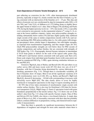 Grain Dependence of Ceramic Tensile Strengths at ∼ 22°C                        149

part reﬂecting no correction for the 1–8%, often heterogeneously distributed
porosity, especially at larger G), clearly extends into the ﬁner G branch, e.g. be-
ing consistent with an intersection of the branches at G ∼ 15 µm. This data and
effects of porosity on it are corroborated by data for transparent cubic ZrO2 (+10
m/o TiO2 and 7 m/o Y2O3) of Ahlbom et al. [77] falling along or slightly above
the upper bound of Adams et al.’s data. Data of Hague [78] and King and Fuchs
[79], having the highest porosity levels (to ∼ 15%, but mostly ≤ 8%), is (possibly
over) corrected to zero porosity via the exponential relation e-bP, using b = 8, ex-
cept at the lowest stabilizer contents). Again, note polycrystalline strengths ex-
tending substantially below earlier [74] and later, higher quality fully stabilized
single crystals of the same or similar compositions (mostly with Y2O3) and sur-
face machining [80]. PSZ polycrystalline data (i.e. for cubic grains with tetrago-
nal precipitates) shows similar larger G dependence, but with higher strengths,
as expected from transformation toughening, and thus steeper slopes [81–83].
(Such PSZ polycrystalline strengths are well below those for PSZ crystals of
similar compositions and surface ﬁnishes, but are consistent with strengths of
TZP bodies, Fig. 3.21). Fractography showed fracture initiation in intermediate
G Y-CZ from grains or defects on the scale of the typical cubic grains (Fig.
3.10B and C) and fracture mirrors consistent with such grain scale ﬂaws [21].
Grain scale origins from individual grain boundary facets (with some pores) are
found in commercial PSZ (Fig. 3.10D), again showing similarities between cu-
bic and PSZ [83].
       Extensive MgAl2O4 data of Bailey and Russell [84, 85] and others in an
earlier survey [86] and more recent work [87–92] show two sets of σ–G-1/2
branches, with ﬁne G branches being determined by various fabrication, e.g.
ﬁnishing, parameters (Fig. 3.11). Though there is considerable variability, all
ﬁne G branches show >0 slopes. Most if not all the signiﬁcant variations of σ
with stoichiometery were via G [84, 85], e.g. Bailey and Russell’s MgO rich
MgAl2O4 showed G decreasing ∼ 10·fold with corresponding σ increases with
increasing excess MgO [85]. The data clearly shows σ (even for highly
translucent to transparent specimens) in the large G region extending down to
∼ 40–70% that of low index orientation of stoichiometric single crystals with
similar surface ﬁnishes. This is also true for Gentilman’s [92] data for fusion-
cast transparent (2Al2O3·1MgO) large (2–5mm) G specimens tested with grain
boundaries perpendicular to the tensile surface. Fig. 3.12 shows one set of the
author’s data from Fig. 3.11 along with speciﬁc fracture origins. Data of Hou
and Kriven [93] for CaZrO3 also shows a two-branch behavior. A single data
point of Moya et al. [94], is reasonably consistent with their data but probably
reﬂects common differences in preparation, testing, and characterization (espe-
cially G measurement).
       Note that there is generally no signiﬁcant inconsistency between the G
dependence of toughness and strength for most cubic materials where there is
 