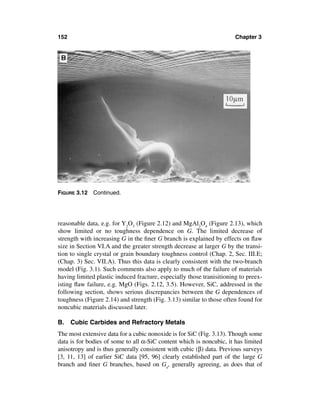 152                                                                    Chapter 3




FIGURE 3.12 Continued.




reasonable data, e.g. for Y2O3 (Figure 2.12) and MgAl2O4 (Figure 2.13), which
show limited or no toughness dependence on G. The limited decrease of
strength with increasing G in the ﬁner G branch is explained by effects on ﬂaw
size in Section VI.A and the greater strength decrease at larger G by the transi-
tion to single crystal or grain boundary toughness control (Chap. 2, Sec. III.E;
(Chap. 3) Sec. VII.A). Thus this data is clearly consistent with the two-branch
model (Fig. 3.1). Such comments also apply to much of the failure of materials
having limited plastic induced fracture, especially those tranisitioning to preex-
isting ﬂaw failure, e.g. MgO (Figs. 2.12, 3.5). However, SiC, addressed in the
following section, shows serious discrepancies between the G dependences of
toughness (Figure 2.14) and strength (Fig. 3.13) similar to those often found for
noncubic materials discussed later.

B. Cubic Carbides and Refractory Metals
The most extensive data for a cubic nonoxide is for SiC (Fig. 3.13). Though some
data is for bodies of some to all α-SiC content which is noncubic, it has limited
anisotropy and is thus generally consistent with cubic (β) data. Previous surveys
[3, 11, 13] of earlier SiC data [95, 96] clearly established part of the large G
branch and ﬁner G branches, based on Ga, generally agreeing, as does that of
 
