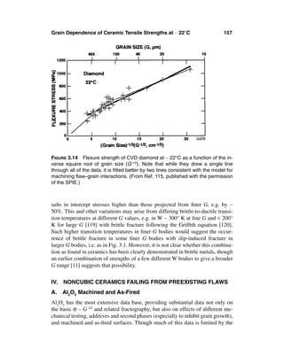 Grain Dependence of Ceramic Tensile Strengths at ∼ 22°C                          157




FIGURE 3.14 Flexure strength of CVD diamond at ∼ 22°C as a function of the in-
verse square root of grain size (G-1/2). Note that while they drew a single line
through all of the data, it is ﬁtted better by two lines consistent with the model for
machining ﬂaw–grain interactions. (From Ref. 115, published with the permission
of the SPIE.)



sults in intercept stresses higher than those projected from ﬁner G, e.g. by ∼
50%. This and other variations may arise from differing brittle-to-ductile transi-
tion temperatures at different G values, e.g. in W ∼ 300° K at ﬁne G and < 200°
K for large G [119] with brittle fracture following the Grifﬁth equation [120].
Such higher transition temperatures in ﬁner G bodies would suggest the occur-
rence of brittle fracture in some ﬁner G bodies with slip-induced fracture in
larger G bodies, i.e. as in Fig. 3.1. However, it is not clear whether this combina-
tion as found in ceramics has been clearly demonstrated in brittle metals, though
an earlier combination of strengths of a few different W bodies to give a broader
G range [11] suggests that possibility.


IV.   NONCUBIC CERAMICS FAILING FROM PREEXISTING FLAWS
A.    Al2O3 Machined and As-Fired
Al2O3 has the most extensive data base, providing substantial data not only on
the basic σ – G-1/2 and related fractography, but also on effects of different me-
chanical testing, additives and second phases (especially to inhibit grain growth),
and machined and as-ﬁred surfaces. Though much of this data is limited by the
 