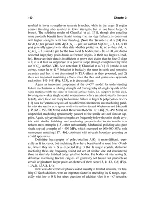 160                                                                     Chapter 3

resulted in lower strengths on separate branches, while in the larger G region
coarser ﬁnishing also resulted in lower strengths, but in one basic larger G
branch. The polishing results of Chantikul et al. [131], though also entailing
some probable beneﬁt from biaxial testing (i.e. no edge failures), is consistent
with higher strengths with ﬁner ﬁnishing. [Note that Tresssler et al.’s [24] data
for Al2O3 hot pressed with MgO (Ga ∼ 2 µm) or without MgO (Ga ∼ 3, 12, or 18
µm) generally agreed with other data whether plotted vs. Ga or, as they did, vs.
Gm (Gm ∼ 3.3 and 4.3 µm for the two ﬁnest G bodies, but ∼ 80 – 100 µm, due to
scattered large platy grains found at fracture origins, in their two largest G bod-
ies). However, their data is insufﬁcient to prove their claim that the ﬁne G slope
= 0; it is at least as supportive of a positive slope (though complicated by their
use of Gm, see Sec. V.B). Also note that (1) Chantikul et al.’s [131] model is not
correct, since the σ–G-1/2 behavior is basically the same in cubic and noncubic
ceramics and thus is not determined by TEA effects as they proposed, and (2)
there are important machining effects when the ﬂaw and grain sizes approach
each other [142–144] (Fig. 3.33), as is discussed later.
       Again an important component of the σ–G-1/2 model for understanding
failure mechanisms is relating strength and fractography of single crystals of the
same material with the same or similar surface ﬁnish, i.e. sapphire in this case,
focusing on weaker single crystal orientations (which are also typically the ones
tested), since these are likely to dominate failure in larger G polycrystals. Rice’s
[15] data for Verneuil crystals of two different orientations and machining paral-
lel with the tensile axis agrees well with earlier data of Wachtman and Maxwell
[145] (σ ∼ 350–700 MPa) and of Heuer and Roberts [17, 146] (σ ∼ 450 MPa) for
unspeciﬁed machining (presumably parallel to the tensile axis) of similar sap-
phire. Again, polycrystalline strengths are frequently below those for single crys-
tals with similar ﬁnishing, and machining perpendicular to the tensile axis
reduces most strengths [15], often substantially. Mechanical polishing also gave
single crystal strengths of ∼ 450 MPa, which increased to 600–900 MPa with
subsequent annealing [17, 146], consistent with no grain boundary grooving on
crystal specimens.
       Deﬁnitive fractography of polycrystalline Al2O3 is more difﬁcult, espe-
cially as G increases, but machining ﬂaws have been found in some ﬁner G bod-
ies, where they are > G as expected (Fig. 3.16). In single crystals, deﬁnitive
machining ﬂaws are frequently found and are of similar size and character to
those in similarly ﬁnished polycrystalline bodies. For bodies of intervening G,
deﬁnitive machining fracture origins are generally not found, but probable or
certain origins from larger grains or clusters of them occur [3, 11–13, 138] (Figs.
1.2A,B, 1.3A,B, 1.4).
       Next consider effects of phases added, usually in limited amounts, for lim-
iting G. Such additions were an important factor in extending the G range, espe-
cially with low to 0 P, but raises questions of additive roles in σ – G behavior.
 