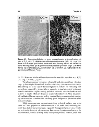 16                                                                       Chapter 1




FIGURE 1.5 Examples of clusters of larger equiaxed grains at ﬂexure fracture ori-
gins in Si3N4 at 22°C. (A) Commercial hot pressed material (HS-110), origin (432
MPa) from a larger grain cluster associated with primarily excess Fe and secon-
darily Mn impurities. (B) Experimental hot pressed specimen origin (520 MPa)
from a region of excess ZrO2 densiﬁcation aid. (From Ref. 22. Published with the
permission of Plenum Press.)



[4, 22]. However, similar effects also occur in noncubic materials, e.g. Si3N4
[22] (Fig. 1.5) and Al2O3(22).
       The above common occurrence of variable and often signiﬁcant roles that
larger grains can play in mechanical failure raises important measurement issues.
The arbitrary use of the size of the largest grains or particles for correlating with
strength, as proposed by some, fails to recognize critical aspects of grains and
particles as fracture origins, namely sufﬁcient sizes and associated defects such
as pores or cracks, which are discussed extensively in this book More fundamen-
tally, effects of larger grains, as well as practical factors, argue against continu-
ing the traditional dominance of obtaining grain and particle parameters from
polished surfaces.
       While microstructural measurements from polished surfaces can be of
some use, their preparation and examination is far more time-consuming and
costly than that of fracture surfaces, especially from property tests whose results
are to be related to their microstructure. Fracture surfaces commonly reveal the
microstructure, without etching, more clearly than polished surfaces, even with
 
