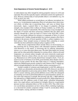 Grain Dependence of Ceramic Tensile Strengths at ∼ 22°C                        181

in solid solution may affect strength by altering properties such as E, or EA and
especially TEA, but this typically requires substantial contents for signiﬁcant ef-
fects. However, limited study of such possible effects is not deﬁnitive (e.g. for
Cr2O3 in Al2O3 [10, 145].
       While added constituents as second phases can inﬂuence microplastic be-
havior, e.g. via precipitation toughening, effects of such phases have more exten-
sive effects on failure due to preexisting ﬂaws, and some on failure from
microcracks. Again, a general effect is via changes in properties affecting
strength; a key example of this is effects on Young’s modulus, e.g. of SiO2 (Fig.
3.30), which can lower E substantially. This reduction may or may not depend on
the degree of reaction and hence processing conditions that also affect grain
structure (though this is often not much of a factor in the Al2O3-SiO2 system,
since E is not greatly different for mixtures or compounds of these at a given
constituent ratio). Another, though probably less common, property effect that is
pertinent to the presence of lesser quantities of SiO2 is surface roughness of as-
ﬁred surfaces. Some strength increase of alumina ﬁbers containing or coated
with SiO2 has been attributed to reduced surface roughness [159].
       Other diverse compositional effects include effects on microcracking, ei-
ther increasing this by forming phases with substantial expansion differences
with themselves or the matrix, or decreasing this by reducing intergranular
stresses, e.g. as some silica glass phases may. The latter often require less second
phase and are often particularly dependent on wetting effects, which at elevated
temperature can seriously reduce strengths with more extensively coated grain
boundaries. However, serious effects can also occur at moderate temperatures,
e.g. Wakamatsu et al. [247] recently showed lower strength in Al2O3 + V2O3 sin-
tered in air due to formation of an AlVO4 grain boundary phase despite some in-
hibition of grain growth. On the other hand, ﬁring in a reducing atmosphere,
which also inhibited grain growth, resulted in solid solution of the V without sig-
niﬁcant strength degradation, but with a higher surface concentration of V4+.
       Another example of variations and complications is with TiO2 additions to
Al2O3, which can substantially aid densiﬁcation [248, 249]. However, net effects
can again be dependent on processing and use details. Thus beyond the solubility
limit in vacuum sintering, grain growth inhibition occurs [250], but subsequent
air annealing can result in preferential diffusion to grain boundaries and the sur-
face with some reduction in strength. Hot pressing with TiO2 + MgO additions
has indicated loss of MgO inhibition of grain growth [251]. High-temperature air
sintering with TiO2 additions results in large grains, substantial intragranular
pores, very rough surfaces, and resultant low strengths. However, oxygen partial
pressure can have substantial effects on TiO2 in Al2O3 [252]. Thus while exten-
sive second phase precipitation can have various effects, including toughening,
as is discussed for ceramic composites (Chaps. 8 and 9), second phase effects
can be complex, varying, and direct or indirect.
 