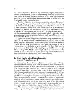 186                                                                      Chapter 3

these or similar ceramics. The use of only temperature, not pressure for densiﬁ-
cation at low temperatures for ﬁne G, along with very small cross ections of such
ﬁbers, means respectively that limited quantities of such anion impurity species
will be in the ﬁber, and those there are much more likely to diffuse out of the
ﬁbers at their modest ﬁring temperatures.
      The above effects in a few common ceramic oxides and one related nonox-
ide, MgF2, probably reﬂect only a small fraction of the materials manifesting
such anion impurity effects. Thus for example such effects have been indicated
in Y2O3, manifesting themselves at higher temperatures (due to phosphate pre-
cursors) [255]. Also note that residues from the use of LiF additions that can be
very beneﬁcial to densiﬁcation of several oxides, especially MgO and MgAl2O4,
can also be detrimental to resultant strengths unless suitably removed by subse-
quent annealing, which is much more feasible in MgO than in MgAl2O4, as was
discussed earlier (Figure 2.12).
      Higher densiﬁcation temperatures required for many other refractory ce-
ramics such as borides, carbides, and nitrides indicate that such effects will be
greatly reduced or not present in these materials from conventional powder pro-
cessing. However, other low-temperature processing of nonoxides via prece-
ramic polymers has similarities to processing of oxides from their common
precursors and results in similar bulk body (Figure 2.14) [255] to ﬁber strength
differences (Fig. 3.13). Whether such strength differences are related to similar
impurity effects, residual stresses, or other effects, e.g. porosity, that would also
be more serious in bulk bodies versus ﬁbers is not established.


B. Grain Size Variation Effects, Especially
   Average Versus Maximum G
Even from a purely abstract standpoint, the issue of what G value to use for cor-
relation with tensile strengths arises given any signiﬁcant grain size distribution,
strength being controlled by weak links. This issue is heightened by the frequent
occurrence of fracture origins from larger grains or clusters of them, especially
extremes of these from exaggerated grain growth in some materials such as
Al2O3 (especially without grain growth inhibitors), beta aluminas, B4C, SiC, and
Si3N4 (Figs. 1.2–1.5). However, the use of the maximum grain size (Gm), as pro-
posed by some investigators, is a serious oversimpliﬁcation whose use leads to
serious problems for basic reasons. A fundamental reason from an experimental
standpoint is that larger grains or clusters of them are not always fracture origins,
even when in a region of high to maximum stress. Thus, though not seriously
sought by most investigators (nor for a long time by this author), clear cases of
large grains not being fracture origins have been observed (e.g. Fig. 3.27).
       A fundamental theoretical reason for larger grains or clusters of them not
always being fracture origins, even when in a region of high or maximum stress,
 