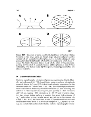 192                                                                     Chapter 3




FIGURE 3.31 Schematic of some possible idealized ﬂaws for fracture initiation
from one or more larger grains. (A) A single larger tabular or rod grain near the
surface with an associated machining ﬂaw. Arrows indicate subsequent crack
propagation.(B) and (C) Possible effects of two crossed grains, which clearly in-
crease the effective ﬂaw sizes (dashed lines), with the extent of this probably de-
pending on the extent of associated excess additive phase (i.e. less of these
indicated by inner dashed lines). (D) Three grains, increasing probable ﬂaw size
(dashed line) some.



D.    Grain Orientation Effects
Preferred crystallographic orientation of grains can signiﬁcantly effect σ. Chan-
dler and colleagues [169, 170] showed higher σ due to preferred orientation in
extruded, sintered BeO from UOX-derived powders having a signiﬁcant fraction
of needle shaped BeO grains (Chap. 2, Sec. III.H). The degree of preferred orien-
tation increased with decreasing specimen cross section (i.e. with increasing area
reduction in extrusion) and with subsequent grain growth (i.e. ∼ 50% orientation
at G = 20 µm, reaching ∼ 80% orientation at G = 80–100 µm). Several investiga-
tors have shown similar preferred orientation from green body extrusion of
Al2O3 and resultant increases in σ for fracture perpendicular to the extrusion axis
(Chap. 2, Sec. III.H). McNamee and Morrell [127] subsequently corroborated
the earlier favorable effects of extrusion on strengths of Al2O3 reported by Han-
ney and Morrell [126] and concluded that the preferred crystallographic orienta-
 