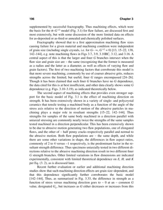 196                                                                     Chapter 3

supplemented by successful fractography. Thus machining effects, which were
the basis for the σ–G-1/2 model (Fig. 3.1) for ﬂaw failure, are discussed ﬁrst and
most extensively, but with some discussion of the more limited data on effects
for as-deposited or as-ﬁred or annealed and chemically polished surfaces.
      Fractography showed that to a ﬁrst approximation machining ﬂaw sizes
causing failure for a given material and machining condition were independent
of grain size (including single crystals, i.e. for G∼ ∞, G-1/2 = 0) [13, 15–22, 138,
142–144], e.g. note machining ﬂaws in Figs 3.7, 3.9, 3.10BC, 3.12, and 3.16. A
central aspect of this is that the larger and ﬁner G branches intersect when the
ﬂaw size and grain size are ∼ the same (recognizing that the former is measured
as a radius and the latter as a diameter, as well as effects of varying ﬂaw and
grain factors). The ﬁrst of two machining factors that corroborate this model is
that more severe machining, commonly by use of coarser abrasive grits, reduces
strengths across the limited, but useful, ﬁner G ranges encompassed [24–26].
Though it has been claimed that such ﬁner G branches have no G dependence,
the data cited for this is at best insufﬁcient, and other data clearly shows some G
dependence (e.g. Figs. 3.10–3.19), as indicated theoretically below.
      The second aspect of machining effects that provides even stronger sup-
port for the basic model of Fig. 3.1 is the effect of machining direction on
strength. It has been extensively shown in a variety of single- and polycrystal
ceramics that tensile testing a machined body as a function of the angle of the
stress axis relative to the direction of motion of the abrasive particles in ma-
chining plays a major role in resultant strengths [15–22, 142–144]. Thus
strengths for samples of the same body machined in a direction parallel with
uniaxial stressing are commonly nearly twice the strengths of the same samples
tested machined in a direction perpendicular. This has been extensively shown
to be due to abrasive motion generating two ﬂaw populations, one of elongated
ﬂaws, and the other of ∼ half penny cracks respectively parallel and normal to
the abrasive motion. Both ﬂaw populations are ∼ the same depth, and while
there are some other variations in shape, the differences in ﬂaw aspect ratios,
commonly of 2 to 4 versus ∼1 respectively, is the predominant factor in the re-
sultant strength difference. Thus specimens uniaxially tested in two different di-
rections relative to the abrasive machining direction result in two different ﬁner
G strength branches. Other limited variations in ﬂaw dimensions are indicated
experimentally, consistent with limited theoretical dependence on E, H, and K
per Eq. (3. 2), as is discussed later.
      Recent further evaluation or earlier and additional machining direction
studies show that such machining direction effects are grain size–dependent, and
that this dependence signiﬁcantly further corroborates the basic model
[142–144]. Thus, as summarized in Fig. 3.33, the difference in strength as a
function of stress versus machining direction goes to ∼ 0 at an ∼ common G
value, designated GC, but increases as G either decreases or increases from this
 