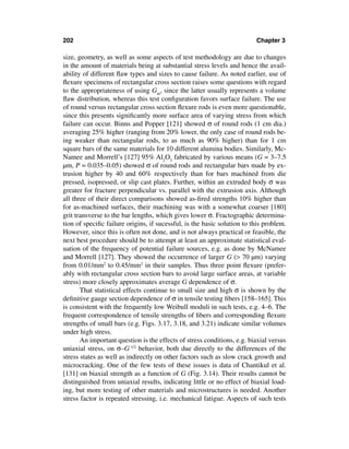 202                                                                      Chapter 3

size, geometry, as well as some aspects of test methodology are due to changes
in the amount of materials being at substantial stress levels and hence the avail-
ability of different ﬂaw types and sizes to cause failure. As noted earlier, use of
ﬂexure specimens of rectangular cross section raises some questions with regard
to the appropriateness of using Gm, since the latter usually represents a volume
ﬂaw distribution, whereas this test conﬁguration favors surface failure. The use
of round versus rectangular cross section ﬂexure rods is even more questionable,
since this presents signiﬁcantly more surface area of varying stress from which
failure can occur. Binns and Popper [121] showed σ of round rods (1 cm dia.)
averaging 25% higher (ranging from 20% lower, the only case of round rods be-
ing weaker than rectangular rods, to as much as 90% higher) than for 1 cm
square bars of the same materials for 10 different alumina bodies. Similarly, Mc-
Namee and Morrell’s [127] 95% Al2O3 fabricated by various means (G = 3–7.5
µm, P = 0.035–0.05) showed σ of round rods and rectangular bars made by ex-
trusion higher by 40 and 60% respectively than for bars machined from die
pressed, isopressed, or slip cast plates. Further, within an extruded body σ was
greater for fracture perpendicular vs. parallel with the extrusion axis. Although
all three of their direct comparisons showed as-ﬁred strengths 10% higher than
for as-machined surfaces, their machining was with a somewhat coarser [180]
grit transverse to the bar lengths, which gives lower σ. Fractographic determina-
tion of speciﬁc failure origins, if sucessful, is the basic solution to this problem.
However, since this is often not done, and is not always practical or feasible, the
next best procedure should be to attempt at least an approximate statistical eval-
uation of the frequency of potential failure sources, e.g. as done by McNamee
and Morrell [127]. They showed the occurrence of larger G (> 70 µm) varying
from 0.01/mm2 to 0.45/mm2 in their samples. Thus three point ﬂexure (prefer-
ably with rectangular cross section bars to avoid large surface areas, at variable
stress) more closely approximates average G dependence of σ.
       That statistical effects continue to small size and high σ is shown by the
deﬁnitive gauge section dependence of σ in tensile testing ﬁbers [158–165]. This
is consistent with the frequently low Weibull moduli in such tests, e.g. 4–6. The
frequent correspondence of tensile strengths of ﬁbers and corresponding ﬂexure
strengths of small bars (e.g. Figs. 3.17, 3.18, and 3.21) indicate similar volumes
under high stress.
       An important question is the effects of stress conditions, e.g. biaxial versus
uniaxial stress, on σ–G-1/2 behavior, both due directly to the differences of the
stress states as well as indirectly on other factors such as slow crack growth and
microcracking. One of the few tests of these issues is data of Chantikul et al.
[131] on biaxial strength as a function of G (Fig. 3.14). Their results cannot be
distinguished from uniaxial results, indicating little or no effect of biaxial load-
ing, but more testing of other materials and microstructures is needed. Another
stress factor is repeated stressing, i.e. mechanical fatigue. Aspects of such tests
 