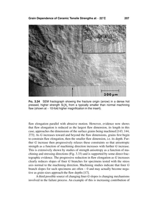 Grain Dependence of Ceramic Tensile Strengths at ∼ 22°C                      207




FIG. 3.34 SEM fractograph showing the fracture origin (arrow) in a dense hot
pressed, higher strength Si3N4 from a typically smaller than normal machining
ﬂaw (shown at ∼ 10-fold higher magniﬁcation in the insert).




ﬂaw elongation parallel with abrasive motion. However, evidence now shows
that ﬂaw elongation is reduced as the largest ﬂaw dimension, its length in this
case, approaches the dimensions of the surface grains being machined [143, 144,
273]. As G increases toward and beyond the ﬂaw dimensions, grains ﬁrst begin
to constrain ﬂaw elongation, then the smaller ﬂaw dimension, i.e. its depth. Fur-
ther G increase then progressively relaxes these constraints so that anisotropic
strength as a function of machining direction increases with further G increase.
This is extensively shown by studies of strength anisotropy as a function of ma-
chining and stressing directions (Fig. 3.33) and is supported by some direct frac-
tographic evidence. The progressive reduction in ﬂaw elongation as G increases
clearly reduces slopes of ﬁner G branches for specimens tested with the stress
axis normal to the machining direction. Machining studies indicate that ﬁner G
branch slopes for such specimens are often ∼ 0 and may actually become nega-
tive as grain sizes approach the ﬂaw depths [17].
       A third possible source of changing ﬁner G slopes is changing mechanisms
involved in the failure process. An example of this is increasing contribution of
 