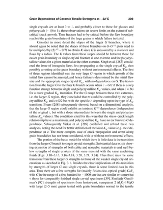 Grain Dependence of Ceramic Tensile Strengths at ∼ 22°C                          209

single crystals are at least 3 to 1, and probably closer to those for glasses and
polycrystals (∼ 10 to 1), these observations set severe limits on the extent of sub-
critical crack growth. Thus fracture had to be critical before the ﬂaw boundary
reached the grain boundaries of the large grains in which failure initialed.
       Consider in more detail the slopes of the larger G branches, where it
should again be noted that the slopes of these branches on σ–G-1/2 plots need to
be multiplied by (2)-1/2 ∼ 0.71 to obtain K since G is measured by a diameter and
ﬂaws by a radius. The K values from these slopes should be between those for
easier grain boundary or single crystal fracture at one extreme and the polycrys-
talline values for a given material at the other extreme. Singh et al. [287] consid-
ered the issue of intragrain ﬂaws ﬁrst propagating at the single crystal KIC then
possibly arresting at the grain boundary without environmental effects. The ﬁrst
of three regions identiﬁed was the very large G region in which growth of the
initial ﬂaw cannot be arrested, and hence failure is determined by the initial ﬂaw
size and the appropriate single crystal KIC, with no dependence on G. The transi-
tion from the larger G to the ﬁner G branch occurs when c ∼ G/2 if there is a step
function change between single and polycrystalline KIC values, and when c = 3G
for a more gradual KIC transition. For the G range between these two extremes,
i.e. the larger G region, they concluded that σ would be controlled by the poly-
crystalline KIC and c>G/2 but with the speciﬁc c depending upon the type of KIC
transition. Evans [288] subsequently showed, based on a dimensional analysis,
that the large G region could exhibit an intrinsic G-1/2 dependence (independent
of the original c, but with a slope intermediate between the single and polycrys-
talline KIC values). The conditions cited for this were that the stress–crack length
relationship have a maximum, and polycrystalline KIC have no (or limited) G de-
pendance. Subsequently Virkar et al. [289] combined and reﬁned these two
analyses, noting the need for better deﬁnition of the local KIC values e.g. their de-
pendence on c. The more complex case of crack propagation and arrest along
grain boundaries has not been considered, with or without environmental effects.
       The portion of the basic model for which there is little data is the transition
from the larger G branch to single crystal strengths. Substantial data exists show-
ing extension of strengths of both cubic and noncubic materials to and well be-
low strengths of single crystals of the same material with the same machining
ﬁnish (Figs. 3.10–3.13, 3.16–3.18, 3.20, 3.21, 3.24). Thus there must be some
transition from these larger G strengths to those of the weaker single crystal ori-
entations as sketched in Fig. 3.1. Besides the clear implications of this transition
by strengths of larger G and single crystals, there is some limited data in this
area. Thus there are a few strengths for (mainly fusion cast, optical grade) CaF2
with G in the range of a few hundred to ∼ 1000 µm that are similar or somewhat
< those for comparably ﬁnished single crystal specimens [59]. Similarly Gentil-
man’s [92] strengths of specimens from fusion-cast, transparent 2 Al2O3·1MgO
with large (2–5 mm) grains tested with grain boundaries normal to the tensile
 