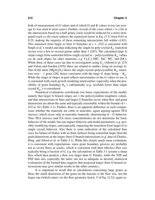 212                                                                    Chapter 3

both of measurement of G values and of which G and K values to use (an aver-
age G was used in most cases). Further, several of the cases where c is >3G at
the intersection based on a half penny crack would be reduced for a more elon-
gated crack (a slit crack reduces the numerical factor in Eq. (3.3) from 0.63 to
0.25, making the majority of these remaining intersections fall within c≤3G).
This transition from larger to ﬁner G branches at c > ∼G/2 is consistent with
Singh et al.’s model and data indicating the single-to-poly-crystal KIC transition
occurs over a few to several grains rather than 1 [287]. The calculated large G
slopes range from somewhat below single crystal to ∼ polycrystalline KIC values
(as do such slopes for other materials, e.g. Cr3C2) HfC, TaC, WC, and ZrC).
While three of these cases are due to investigators using Gm (Alford et al. [27]
and Virkar and Gordon [195]) three are related to studies using an average G.
One of the latter (MgAl2O3) shows the single crystal–polycrystalline KIC transi-
tion over ∼ 1 grain [28], hence consistent with the large G slope being ∼ KIC.
While the range of slopes in part reﬂects uncertainties in the G values to use, it
is consistent with crack growth modeling noted earlier, especially when the pos-
sibility of grain boundary KIC’s substantially (e.g. twofold) lower than single
crystal KIC’s is considered.
       Numerical evaluations corroborate two basic expectations of the model,
namely that larger G branch slopes are < the polycrystalline toughness values,
and that intersections of ﬁner and larger G branches occur when ﬂaw and grain
dimensions are about the same and typically reasonably within the bounds of c∼
G/2 to 3G (Table 3.1). Further, there is no apparent difference in such compar-
isons whether the materials are cubic or noncubic, again arguing against TEA
stresses, which occur only in noncubic materials, determining σ – G behavior.
Thus TEA stresses (and EA stress concentrations) do not determine the basic
behavior of the model, but can impact behavior and model parameters, e.g. pos-
sibly modifying slopes, and especially impacting the transition from larger G to
single crystal behavior. Also there is some indication of the calculated ﬂaw
sizes for failure of bodies with as-ﬁred surfaces being somewhat larger than the
grain dimensions at the larger–ﬁner G branch intersections (e.g. data of Charles,
Hing, and Alford et al. in Table 3.1). While this clearly needs more evaluation,
it is consistent with expectations, since grain boundary grooves are probably
not as severe ﬂaws as cracks, which is consistent with their effective ﬂaw size
typically being a fraction of G, e.g. the calculations in Table 3.1 assume a sharp
ﬂaw which then predicts a ﬂaw size larger than G. Finally, while the TZP and
PSZ data sets, especially the latter, are not as adequate as desired, numerical
evaluations of the limited data suggests that projected larger–ﬁner G branch in-
tersections may give similar results to the other ceramics.
       It is important to recall that in calculations concerning large grains as
ﬂaws the small dimension of the grain on the fracture is the ﬂaw size, not the
larger one [which enters via the ﬂaw geometry factor, Y of Eq. (2.2)], again ar-
 