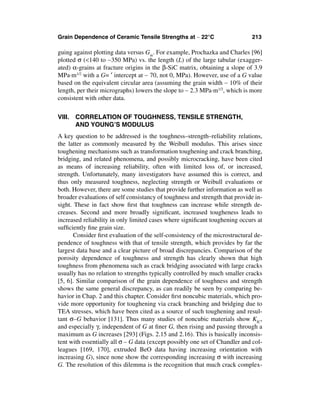 Grain Dependence of Ceramic Tensile Strengths at ∼ 22°C                      213

guing against plotting data versus Gm. For example, Prochazka and Charles [96]
plotted σ (<140 to ∼350 MPa) vs. the length (L) of the large tabular (exagger-
ated) α-grains at fracture origins in the β-SiC matrix, obtaining a slope of 3.9
MPa·m1/2 with a G= ′ intercept at ∼ 70, not 0, MPa). However, use of a G value
based on the equivalent circular area (assuming the grain width ∼ 10% of their
length, per their micrographs) lowers the slope to ∼ 2.3 MPa·m1/2, which is more
consistent with other data.


VIII. CORRELATION OF TOUGHNESS, TENSILE STRENGTH,
      AND YOUNG’S MODULUS
A key question to be addressed is the toughness–strength–reliability relations,
the latter as commonly measured by the Weibull modulus. This arises since
toughening mechanisms such as transformation toughening and crack branching,
bridging, and related phenomena, and possibly microcracking, have been cited
as means of increasing reliability, often with limited loss of, or increased,
strength. Unfortunately, many investigators have assumed this is correct, and
thus only measured toughness, neglecting strength or Weibull evaluations or
both. However, there are some studies that provide further information as well as
broader evaluations of self consistancy of toughness and strength that provide in-
sight. These in fact show ﬁrst that toughness can increase while strength de-
creases. Second and more broadly signiﬁcant, increased tougheness leads to
increased reliability in only limited cases where signiﬁcant toughening occurs at
sufﬁciently ﬁne grain size.
       Consider ﬁrst evaluation of the self-consistency of the microstructural de-
pendence of toughness with that of tensile strength, which provides by far the
largest data base and a clear picture of broad discrepancies. Comparison of the
porosity dependence of toughness and strength has clearly shown that high
toughness from phenomena such as crack bridging associated with large cracks
usually has no relation to strengths typically controlled by much smaller cracks
[5, 6]. Similar comparison of the grain dependence of toughness and strength
shows the same general discrepancy, as can readily be seen by comparing be-
havior in Chap. 2 and this chapter. Consider ﬁrst noncubic materials, which pro-
vide more opportunity for toughening via crack branching and bridging due to
TEA stresses, which have been cited as a source of such toughening and resul-
tant σ–G behavior [131]. Thus many studies of noncubic materials show KIC,
and especially γ, independent of G at ﬁner G, then rising and passing through a
maximum as G increases [293] (Figs. 2.15 and 2.16). This is basically inconsis-
tent with essentially all σ – G data (except possibly one set of Chandler and col-
leagues [169, 170], extruded BeO data having increasing orientation with
increasing G), since none show the corresponding increasing σ with increasing
G. The resolution of this dilemma is the recognition that much crack complex-
 