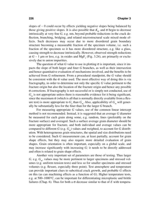 226                                                                     Chapter 3

slopes of ∼ 0 could occur by effects yielding negative slopes being balanced by
those giving positive slopes. It is also possible that KIC and σ begin to decrease
intrinsically at very ﬁne G, e.g. nm, beyond probable reductions in the crack de-
ﬂection, branching, bridging, and related microstructural scale mixed mode ef-
fects. Such decreases may occur due to more disordered grain boundary
structure becoming a measurable fraction of the specimen volume, i.e. such a
fraction of the specimen so it has more disordered structure, e.g. like a glass,
causing strength to decrease intrinsically. However, observed strength reductions
at G ∼ 1 µm or less, e.g. in oxides and MgF2 (Fig. 3.24), are primarily or exclu-
sively due to anion impurities.
       The question of what G value to use in plotting σ is important, since it im-
pacts the slope of both larger and ﬁner G branches, as well as their intersection
and hence quantitative evaluation of mechanisms involved, and the beneﬁts to be
achieved from G reﬁnement. From a procedural standpoint, the G value should
be consistent with the σ value used. The most effective way of doing this is via
fractography, in order to determine not only the speciﬁc G value pertinent to the
fracture origin but also the location of the fracture origin and hence any possible
σ corrections. If fractography is not successful or is simply not conducted, use of
Gm is not appropriate unless there is reasonable evidence for it being signiﬁcant,
since the maximum σ (which is all that is normally directly available from a ﬂex-
ure test) is more appropriate to Ga than Gm. Also, applicability of Gm will gener-
ally be substantially less for the ﬁner than for the larger G branch.
       For measuring appropriate G values, use of the common linear intercept
method is not recommended. Instead, it is suggested that an average G diameter
be measured for each grain along some, e.g. random, lines (preferably on the
fracture surface) and averaged. Such a surface average grain diameter should be
more appropriate for fracture, and both individual and average values can be
compared to different G (e.g. Gm) values and weighted, to account for G distrib-
ution. With heterogeneous grain structures, the spatial and size distributions need
to be considered. Such G measurement can, at least partially, account for grain
shape effects, but they may also require more detailed evaluation of grain
shapes. Grain orientation is often important, especially on a global scale, and
may increase signiﬁcantly with increasing G; it needs to be directly addressed
and often is related to grain shape effects.
       Another very important set of parameters are those of testing. Thus larger
G, e.g. Gm, values may be more pertinent to larger specimens and stressed vol-
umes (e.g. uniform tension tests) and less so for smaller specimens and stressed
volumes (e.g. ﬂexure, especially three point). Test atmosphere and temperature
can provide important clues to subcritical crack growth, and probable G effects
on this (as can machining effects as a function of G). Higher temperature tests,
e.g. at 500–1000°C, can be important for differentiating microplastic and brittle
failures (Chap. 6). Thus for both a σ decrease similar to that of E with tempera-
 