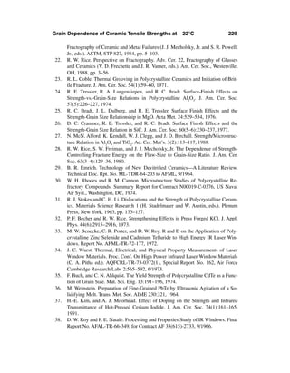 Grain Dependence of Ceramic Tensile Strengths at ∼ 22°C                             229

       Fractography of Ceramic and Metal Failures (J. J. Mecholsky, Jr. and S. R. Powell,
       Jr., eds.). ASTM, STP 827, 1984, pp. 5–103.
 22.   R. W. Rice. Perspective on Fractography. Adv. Cer. 22, Fractography of Glasses
       and Ceramics (V. D. Frechette and J. R. Varner, eds.). Am. Cer. Soc., Westerville,
       OH, 1988, pp. 3–56.
 23.   R. L. Coble. Thermal Grooving in Polycrystalline Ceramics and Initiation of Brit-
       tle Fracture. J. Am. Cer. Soc. 54(1):59–60, 1971.
 24.   R. E. Tressler, R. A. Langensiepen, and R. C. Bradt. Surface-Finish Effects on
       Strength-vs.-Grain-Size Relations in Polycrystalline Al2O3. J. Am. Cer. Soc.
       57(5):226–227, 1974.
 25.   R. C. Bradt, J. L. Dulberg, and R. E. Tressler. Surface Finish Effects and the
       Strength-Grain Size Relationship in MgO. Acta Met. 24:529–534, 1976.
 26.   D. C. Cranmer, R. E. Tressler, and R. C. Bradt. Surface Finish Effects and the
       Strength-Grain Size Relation in SiC. J. Am. Cer. Soc. 60(5–6):230–237, 1977.
 27.   N. McN. Alford, K. Kendall, W. J. Clegg, and J. D. Birchall. Strength/Microstruc-
       ture Relation in Al2O3 and TiO2. Ad. Cer. Mat’s. 3(2):113–117, 1988.
 28.   R. W. Rice, S. W. Freiman, and J. J. Mecholsky, Jr. The Dependence of Strength-
       Controlling Fracture Energy on the Flaw-Size to Grain-Size Ratio. J. Am. Cer.
       Soc. 63(3–4):129–36, 1980.
 29.   B. R. Emrich. Technology of New Devitriﬁed Ceramics—A Literature Review.
       Technical Doc. Rpt. No. ML-TDR-64-203 to AFML, 9/1964.
 30.   W. H. Rhodes and R. M. Cannon. Microstructure Studies of Polycrystalline Re-
       fractory Compounds. Summary Report for Contract N00019-C-0376, US Naval
       Air Syst., Washington, DC, 1974.
 31.   R. J. Stokes and C. H. Li. Dislocations and the Strength of Polycrystalline Ceram-
       ics. Materials Science Research 1 (H. Stadelmaier and W. Austin, eds.). Plenum
       Press, New York, 1963, pp. 133–157.
 32.   P. F. Becher and R. W. Rice. Strengthening Effects in Press Forged KCl. J. Appl.
       Phys. 44(6):2915–2916, 1973.
 33.   M. W. Benecke, C. R. Porter, and D. W. Roy. R and D on the Application of Poly-
       crystalline Zinc Selenide and Cadmium Telluride to High Energy IR Laser Win-
       dows. Report No. AFML-TR-72-177, 1972.
 34.   J. C. Wurst. Thermal, Electrical, and Physical Property Measurements of Laser
       Window Materials. Proc. Conf. On High Power Infrared Laser Window Materials
       (C. A. Pitha ed.). AQFCRL-TR-73-0372(1), Special Report No. 162, Air Force
       Cambridge Research Labs 2:565–592, 6/1973.
 35.   F. Buch, and C. N. Ahlquist. The Yield Strength of Polycrystalline CdTe as a Func-
       tion of Grain Size. Mat. Sci. Eng. 13:191–196, 1974.
 36.   M. Weinstein. Preparation of Fine-Grained PbTe by Ultrasonic Agitation of a So-
       lidifying Melt. Trans. Met. Soc. AIME 230:321, 1964.
 37.   H.-E. Kim, and A. J. Moorhead. Effect of Doping on the Strength and Infrared
       Transmittance of Hot-Pressed Cesium Iodide. J. Am. Cer. Soc. 74(1):161–165,
       1991.
 38.   D. W. Roy and P. E. Natale. Processing and Properties Study of IR Windows. Final
       Report No. AFAL-TR-66-349, for Contract AF 33(615)-2733, 9/1966.
 