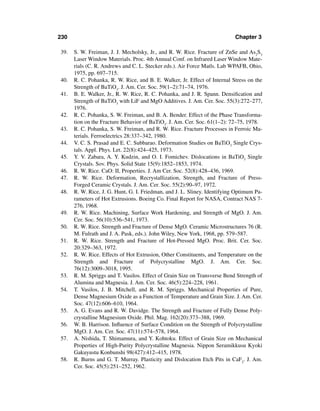 230                                                                        Chapter 3

39.   S. W. Freiman, J. J. Mecholsky, Jr., and R. W. Rice. Fracture of ZnSe and As2S3
      Laser Window Materials. Proc. 4th Annual Conf. on Infrared Laser Window Mate-
      rials (C. R. Andrews and C. L. Stecker eds.). Air Force Matls. Lab WPAFB, Ohio,
      1975, pp. 697–715.
40.   R. C. Pohanka, R. W. Rice, and B. E. Walker, Jr. Effect of Internal Stress on the
      Strength of BaTiO3. J. Am. Cer. Soc. 59(1–2):71–74, 1976.
41.   B. E. Walker, Jr., R. W. Rice, R. C. Pohanka, and J. R. Spann. Densiﬁcation and
      Strength of BaTiO3 with LiF and MgO Additives. J. Am. Cer. Soc. 55(3):272–277,
      1976.
42.   R. C. Pohanka, S. W. Freiman, and B. A. Bender. Effect of the Phase Transforma-
      tion on the Fracture Behavior of BaTiO3. J. Am. Cer. Soc. 61(1–2): 72–75, 1978.
43.   R. C. Pohanka, S. W. Freiman, and R. W. Rice. Fracture Processes in Ferroic Ma-
      terials. Ferroelectrics 28:337–342, 1980.
44.   V. C. S. Prasad and E. C. Subbarao. Deformation Studies on BaTiO3 Single Crys-
      tals. Appl. Phys. Let. 22(8):424–425, 1973.
45.   Y. V. Zabara, A. Y. Kudzin, and O. I. Fomichev. Dislocations in BaTiO3 Single
      Crystals. Sov. Phys. Solid State 15(9):1852–1853, 1974.
46.   R. W. Rice. CaO: II, Properties. J. Am Cer. Soc. 52(8):428–436, 1969.
47.   R. W. Rice. Deformation, Recrystallization, Strength, and Fracture of Press-
      Forged Ceramic Crystals. J. Am. Cer. Soc. 55(2):90–97, 1972.
48.   R. W. Rice, J. G. Hunt, G. I. Friedman, and J. L. Sliney. Identifying Optimum Pa-
      rameters of Hot Extrusions. Boeing Co. Final Report for NASA, Contract NAS 7-
      276, 1968.
49.   R. W. Rice. Machining, Surface Work Hardening, and Strength of MgO. J. Am.
      Cer. Soc. 56(10):536–541, 1973.
50.   R. W. Rice. Strength and Fracture of Dense MgO. Ceramic Microstructures 76 (R.
      M. Fulrath and J. A. Pask, eds.). John Wiley, New York, 1968, pp. 579–587.
51.   R. W. Rice. Strength and Fracture of Hot-Pressed MgO. Proc. Brit. Cer. Soc.
      20:329–363, 1972.
52.   R. W. Rice. Effects of Hot Extrusion, Other Constituents, and Temperature on the
      Strength and Fracture of Polycrystalline MgO. J. Am. Cer. Soc.
      76(12):3009–3018, 1995.
53.   R. M. Spriggs and T. Vasilos. Effect of Grain Size on Transverse Bend Strength of
      Alumina and Magnesia. J. Am. Cer. Soc. 46(5):224–228, 1961.
54.   T. Vasilos, J. B. Mitchell, and R. M. Spriggs. Mechanical Properties of Pure,
      Dense Magnesium Oxide as a Function of Temperature and Grain Size. J. Am. Cer.
      Soc. 47(12):606–610, 1964.
55.   A. G. Evans and R. W. Davidge. The Strength and Fracture of Fully Dense Poly-
      crystalline Magnesium Oxide. Phil. Mag. 162(20):373–388, 1969.
56.   W. B. Harrison. Inﬂuence of Surface Condition on the Strength of Polycrystalline
      MgO. J. Am. Cer. Soc. 47(11):574–578, 1964.
57.   A. Nishida, T. Shimamura, and Y. Kohtoku. Effect of Grain Size on Mechanical
      Properties of High-Purity Polycrystalline Magnesia. Nippon Seramikkusu Kyoki
      Gakuyustu Konbunshi 98(427):412–415, 1978.
58.   R. Burns and G. T. Murray. Plasticity and Dislocation Etch Pits in CaF2. J. Am.
      Cer. Soc. 45(5):251–252, 1962.
 