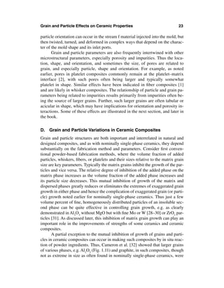 Grain and Particle Effects on Ceramic Properties                                  23

particle orientation can occur in the stream f material injected into the mold, but
then twisted, turned, and deformed in complex ways that depend on the charac-
ter of the mold shape and its inlet ports.
       Grain and particle parameters are also frequently intertwined with other
microstructural parameters, especially porosity and impurities. Thus the loca-
tion, shape, and orientation, and sometimes the size, of pores are related to
grain, and especially particle, shape and orientation. For example, as noted
earlier, pores in platelet composites commonly remain at the platelet–matrix
interface [2], with such pores often being larger and typically somewhat
platelet in shape. Similar effects have been indicated in ﬁber composites [1]
and are likely in whisker composites. The relationship of particle and grain pa-
rameters being related to impurities results primarily from impurities often be-
ing the source of larger grains. Further, such larger grains are often tabular or
acicular in shape, which may have implications for orientation and porosity in-
teractions. Some of these effects are illustrated in the next section, and later in
the book.


D. Grain and Particle Variations in Ceramic Composites
Grain and particle structures are both important and interrelated in natural and
designed composites, and as with nominally single-phase ceramics, they depend
substantially on the fabrication method and parameters. Consider ﬁrst conven-
tional powder-based fabrication methods, where the volume fraction of added
particles, whiskers, ﬁbers, or platelets and their sizes relative to the matrix grain
size are key parameters. Typically the matrix grains inhibit the growth of the par-
ticles and vice versa. The relative degree of inhibition of the added phase on the
matrix phase increases as the volume fraction of the added phase increases and
its particle size decreases. This mutual inhibition of growth of the matrix and
dispersed phases greatly reduces or eliminates the extremes of exaggerated grain
growth in either phase and hence the complication of exaggerated grain (or parti-
cle) growth noted earlier for nominally single-phase ceramics. Thus just a few
volume percent of ﬁne, homogeneously distributed particles of an insoluble sec-
ond phase can be quite effective in controlling grain growth, e.g. as clearly
demonstrated in Al2O3 without MgO but with ﬁne Mo or W [28–30] or ZrO2 par-
ticles [31]. As discussed later, this inhibition of matrix grain growth can play an
important role in the improvements of strengths of some ceramics and ceramic
composites.
       A partial exception to the mutual inhibition of growth of grains and parti-
cles in ceramic composites can occur in making such composites by in situ reac-
tion of powder ingredients. Thus, Cameron et al. [32] showed that larger grains
of various phases, e.g. Al2O3 (Fig. 1.11) and graphite, in such composites, though
not as extreme in size as often found in nominally single-phase ceramics, were
 
