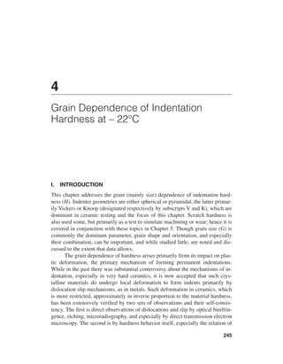 4
Grain Dependence of Indentation
Hardness at ∼ 22°C




I.   INTRODUCTION
This chapter addresses the grain (mainly size) dependence of indentation hard-
ness (H). Indenter geometries are either spherical or pyramidal, the latter primar-
ily Vickers or Knoop (designated respectively by subscripts V and K), which are
dominant in ceramic testing and the focus of this chapter. Scratch hardness is
also used some, but primarily as a test to simulate machining or wear; hence it is
covered in conjunction with these topics in Chapter 5. Though grain size (G) is
commonly the dominant parameter, grain shape and orientation, and especially
their combination, can be important, and while studied little, are noted and dis-
cussed to the extent that data allows.
       The grain dependence of hardness arises primarily from its impact on plas-
tic deformation, the primary mechanism of forming permanent indentations.
While in the past there was substantial controversy about the mechanisms of in-
dentation, especially in very hard ceramics, it is now accepted that such crys-
talline materials do undergo local deformation to form indents primarily by
dislocation slip mechanisms, as in metals. Such deformation in ceramics, which
is more restricted, approximately in inverse proportion to the material hardness,
has been extensively veriﬁed by two sets of observations and their self-consis-
tency. The ﬁrst is direct observations of dislocations and slip by optical birefrin-
gence, etching, microradiography, and especially by direct transmission electron
microscopy. The second is by hardness behavior itself, especially the relation of

                                                                                245
 