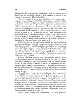 268                                                                      Chapter 4

other materials (Fig. 4.5) may reﬂect grain boundary impurities left from species
absorbed on the nanoparticle similar to those indicated as sources of low
strengths in nanoceramics (Chap. 3, Sec. IV.A).
       The other extreme of second-phase distribution, which again reﬂects a
composite structure (Chaps. 10 and 11), is homogeneous precipitation. Thus
while effects will vary with the amount and the chemical and physical nature of
the precipitate versus those of the matrix, precipitation commonly increases
hardness values over those for solid solutions of the same composition. For ex-
ample, studies of TiO2 precipitation in Al2O3 of Bratton [100], show that the pre-
cipitation of the modest levels of TiO2 solid solution achievable (∼ 0.1 wt%)
increases HK values by 10–20%. Similarly, it is well known that precipitation in
alumina rich MgAl2O4 crystals can increase H values, e.g. by ∼ 15%, but with
varying dependence on heat treatments, e.g. Lewis et al. [101]. However, again
note that in differing polycrystalline compositions varying spinel stoichiometry
has much of its effects on H values via its impact on G.
       ZrO2 bodies with varying additives for partial or full stabilization of the
cubic or tetragonal phases can reﬂect various combinations of the above second-
phase distributions. However, while such effects must be factors in the variations
(and probably the indications of limited G dependence), the data, mainly for dif-
ferent types and levels of Y2O3 stabilization, does not appear to be a large factor
in the H–G dependence, nor of ZrO2-Y2O3 crystals [7,39]. The consistency of the
ZrO2 trends with other data, despite variable Y2O3 compositions, reinforces the
limited effect of Y2O3 content.
       Consider now other, primarily softer, less refractory materials, starting
with limited halide data from a previous compilation [12] (Fig. 4.14), where,
while not always speciﬁed, loads were commonly ∼ 100 gm. Both the KCl and
the BaF2 HV data, while each consisting of one data set for single crystals and a
few or one for the respective polycrystals (G ∼ 10 µm), indicate little or no op-
portunity for an intervening H minimum. Such proscription of an H minimum is
uncertain for the one HK data set for MgF2 crystals and two data sets for ﬁne-
grain polycrystals.
       HV and HK data on various rocks of nominally single-phase composition of
Brace [102,103] all indicate that any intervening H minimum must be at G >
several hundred microns (Fig. 4.14). However, the apparent high loads (to 150
kg) would indicate that any minimum would be at such high G values as would
the lower hardness of most of these materials, especially the limestone. Note that
the higher H values for dolomite in part reﬂect solid solution effects, since it is a
solution of Mg and Ca carbonates. (Note also that Brace’s data is based on using
the maximum G values (with measurement speciﬁcs not given), which increases
the slopes on Petch plots to the extent of the average to maximum G ratio, which
most likely varies some for the different rocks.)
       Finally, consider data for cubic ZnS and ZnSe, which have been devel-
 