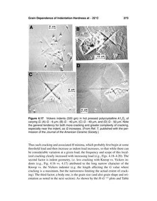 Grain Dependence of Indentation Hardness at ∼ 22°C                             273




Figure 4.17 Vickers indents (500 gm) in hot pressed polycrystalline A12O3 of
varying G. (A) G ∼ 6 µm; (B) G ∼ 40 µm, (C) G ∼ 40 µm, and (D) G ∼ 50 µm. Note
the general tendency for both more cracking and greater complexity of cracking,
especially near the indent, as G increases. (From Ref. 7, published with the per-
mission of the Journal of the American Ceramic Society.)



Thus such cracking and associated H minima, which probably ﬁrst begin at some
threshold load and then increase as indent load increases, so that while there can
be considerable variation at a given load, the frequency and scope of this local-
ized cracking clearly increased with increasing load (e.g., Figs. 4.18–4.20). The
second factor is indent geometry, i.e. less cracking with Knoop vs. Vickers in-
dents (e.g., Fig. 4.16 vs. 4.17) attributed to the long narrow character of the
Knoop vs. the Vickers indenter (e.g. the length affecting the G value where
cracking is a maximum, but the narrowness limiting the actual extent of crack-
ing). The third factor, a body one, is the grain size (and also grain shape and ori-
entation as noted in the next section). As shown by the H–G –1/2 plots and Table
 