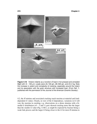274                                                                 Chapter 4




Figure 4.18 Vickers indents as a function of load in hot pressed and annealed
MgO with G ∼ 100 µm. Loads were (A) 100 gm, (B) 500 gm, and (C) 2 kg. Note
the increase in extent and complexity of cracking, especially around the indent
and its association with the grain structure with increased load. (From Ref. 7,
published with the permission of the Journal of the American Ceramic Society.)



4.2, the H minima and associated cracking reach maxima at material and load-
dependent G values. Clearly, in view of the G dependence, variations in G will
vary the maxima in cracking, e.g. observations on a dense alumina with a bi-
modal G distribution (of ∼ 3 and 11 µm) showed cracking more like the larger
than the smaller G value (Fig. 4.16C), as might be expected by fracture being a
weak link process and the larger G being closer to the G for most H minima in
 