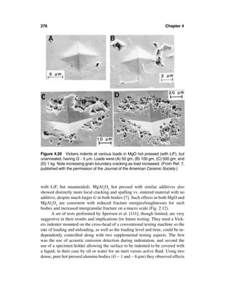 276                                                                    Chapter 4




Figure 4.20 Vickers indents at various loads in MgO hot pressed (with LiF), but
unannealed, having G ∼ 5 µm. Loads were (A) 50 gm, (B) 100 gm, (C) 500 gm, and
(D) 1 kg. Note increasing grain boundary cracking as load increased. (From Ref. 7,
published with the permission of the Journal of the American Ceramic Society.)



with LiF, but unannealed). MgAl2O4 hot pressed with similar additives also
showed distinctly more local cracking and spalling vs. sintered material with no
additive, despite much larger G in both bodies [7]. Such effects in both MgO and
MgAl2O4 are consistent with reduced fracture energies/toughnesses for such
bodies and increased intergranular fracture on a macro scale (Fig. 2.12).
      A set of tests performed by Sperisen et al. [111], though limited, are very
suggestive in their results and implications for future testing. They used a Vick-
ers indenter mounted on the cross-head of a conventional testing machine so the
rate of loading and unloading, as well as the loading level and time, could be in-
dependently controlled along with two supplemental testing aspects. The ﬁrst
was the use of acoustic emission detection during indentation, and second the
use of a specimen holder allowing the surface to be indented to be covered with
a liquid; in their case by oil or water for an inert versus active ﬂuid. Using two
dense, pure hot pressed alumina bodies (G ∼ 1 and ∼ 6 µm) they observed effects
 