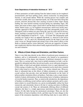 Grain Dependence of Indentation Hardness at ∼ 22°C                            277

of these parameters on both cracking from the indent corners (as for toughness
measurements) and local spalling cracks, almost exclusively via intergranular
fracture, in and around indents. While the cracking process was complex and
somewhat variable, there were important trends, one of the most basic being that
acoustic emission showed that most cracking occurred in three stages during
loading, but some limited cracking occurred during two unloading stages. The
nature and extent of these stages varied with G and the ﬂuid environment of the
indent. Indent cracks, e.g. for toughness measurement, which were mostly inter-
granular, appeared to initiate as Palmquist cracks that subsequently joined, with
subsequent crack-to-indent-size ratios being the same for water and oil environ-
ments, reaching a constant level by loads of ∼ 15 N for G ∼ 1 µm, but were still
not fully independent of load for G ∼ 6 µm ∼ 15 N load. The intergranular spall
cracking was found to have no apparent threshold, i.e. observed at the lowest
load tested (∼ 10-2 N), and to be substantially greater for the larger G and with
water versus oil. Though limited and raising issues of the relative effects of the
ﬂuids as chemical species versus lubricants, such tests are suggestive of impor-
tant complexities that have been almost totally neglected and deserve much more
use and evaluation.


E. Effects of Grain Shape and Orientation, and Other Factors
There is very little data directly on the effects of preferred grain orientation on
hardness, and as is unfortunately so common, very limited or no quantitative
characterization of the degree and character of preferred orientation in speci-
mens. This is a serious lack, since local or global orientation (or both ) can fre-
quently be substantial and often, but not necessarily, occur with grain elongation.
While either or both local and global orientation occur in vapor deposited (e.g.
CVD) coatings or bodies [e.g. 68], some orientation can be much more common
than is often noted in a variety of bodies, e.g. various sintered ones. However,
there is substantial data on the effects of indent orientation on various single
crystal surfaces that provides clear and detailed information on the limits of
polycrystalline orientation effects on hardness. Such data is also a major demon-
stration of plastic deformation as the determining factor in hardness indentation
of even the hardest materials. Thus, as noted in the introduction, the dependence
of hardness on differing crystal surfaces and on indenter geometry and its orien-
tation relative to crystal directions on a given crystallographic surface has been
extensively and consistently shown to be due to varying activation of differing
crystal slip systems [1–4]. There are substantially differing effects of different
indenters, but there is a simple approximate interrelation between Knoop and
Vickers [2] (the latter having less pronounced anisotropy). There are also the
usual effects of load on hardness levels, and there may be some changes in the
nature of the orientation dependence with differing loads due to some shifts in
 
