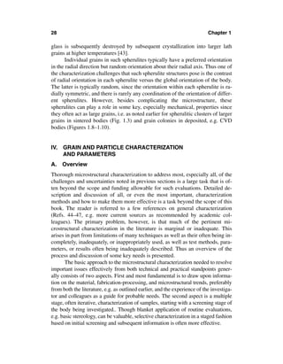 28                                                                          Chapter 1

glass is subsequently destroyed by subsequent crystallization into larger lath
grains at higher temperatures [43].
       Individual grains in such spherulites typically have a preferred orientation
in the radial direction but random orientation about their radial axis. Thus one of
the characterization challenges that such spherulite structures pose is the contrast
of radial orientation in each spherulite versus the global orientation of the body.
The latter is typically random, since the orientation within each spherulite is ra-
dially symmetric, and there is rarely any coordination of the orientation of differ-
ent spherulites. However, besides complicating the microstructure, these
spherulites can play a role in some key, especially mechanical, properties since
they often act as large grains, i.e. as noted earlier for spherulitic clusters of larger
grains in sintered bodies (Fig. 1.3) and grain colonies in deposited, e.g. CVD
bodies (Figures 1.8–1.10).


IV. GRAIN AND PARTICLE CHARACTERIZATION
    AND PARAMETERS
A. Overview
Thorough microstructural characterization to address most, especially all, of the
challenges and uncertainties noted in previous sections is a large task that is of-
ten beyond the scope and funding allowable for such evaluations. Detailed de-
scription and discussion of all, or even the most important, characterization
methods and how to make them more effective is a task beyond the scope of this
book. The reader is referred to a few references on general characterization
(Refs. 44–47, e.g. more current sources as recommended by academic col-
leagues). The primary problem, however, is that much of the pertinent mi-
crostructural characterization in the literature is marginal or inadequate. This
arises in part from limitations of many techniques as well as their often being in-
completely, inadequately, or inappropriately used, as well as test methods, para-
meters, or results often being inadequately described. Thus an overview of the
process and discussion of some key needs is presented.
       The basic approach to the microstructural characterization needed to resolve
important issues effectively from both technical and practical standpoints gener-
ally consists of two aspects. First and most fundamental is to draw upon informa-
tion on the material, fabrication-processing, and microstructural trends, preferably
from both the literature, e.g. as outlined earlier, and the experience of the investiga-
tor and colleagues as a guide for probable needs. The second aspect is a multiple
stage, often iterative, characterization of samples, starting with a screening stage of
the body being investigated.. Though blanket application of routine evaluations,
e.g. basic stereology, can be valuable, selective characterization in a staged fashion
based on initial screening and subsequent information is often more effective.
 