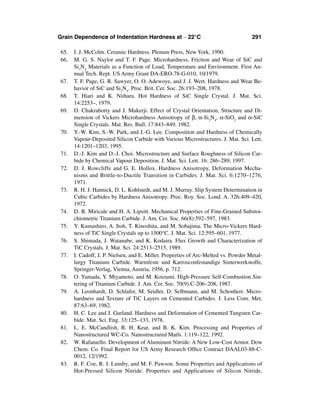 Grain Dependence of Indentation Hardness at ∼ 22°C                                   291

65.    I. J. McColm. Ceramic Hardness. Plenum Press, New York, 1990.
66.    M. G. S. Naylor and T. F. Page. Microhardness, Friction and Wear of SiC and
       Si3N4 Materials as a Function of Load, Temperature and Environment. First An-
       nual Tech. Rept. US Army Grant DA-ERO-78-G-010, 10/1979.
67.    T. F. Page, G. R. Sawyer, O. O. Adewoye, and J. J. Wert. Hardness and Wear Be-
       havior of SiC and Si3N4. Proc. Brit. Cer. Soc. 26:193–208, 1978.
68.    T. Hiari and K. Niihara. Hot Hardness of SiC Single Crystal. J. Mat. Sci.
       14:2253–, 1979.
69.    D. Chakraborty and J. Mukerji. Effect of Crystal Orientation, Structure and Di-
       mension of Vickers Microhardness Anisotropy of β, α-Si3N4, α-SiO2 and α-SiC
       Single Crystals. Mat. Res. Bull. 17:843–849, 1982.
70.    Y.-W. Kim, S.-W. Park, and J.-G. Lee. Composition and Hardness of Chemically
       Vapour-Deposited Silicon Carbide with Various Microstructures. J. Mat. Sci. Lett.
       14:1201–1203, 1995.
71.    D.-J. Kim and D.-J. Choi. Microstructure and Surface Roughness of Silicon Car-
       bide by Chemical Vapour Deposition. J. Mat. Sci. Lett. 16: 286–289, 1997.
 72.   D. J. Rowcliffe and G. E. Hollox. Hardness Anisotropy, Deformation Mecha-
       nisms and Brittle-to-Ductile Transition in Carbides. J. Mat. Sci. 6:1270–1276,
       1971.
73.    R. H. J. Hannick, D. L. Kohlstedt, and M. J. Murray. Slip System Determination in
       Cubic Carbides by Hardness Anisotropy. Proc. Roy. Soc. Lond. A. 326:409–420,
       1972.
74.    D. B. Miricale and H. A. Lipsitt. Mechanical Properties of Fine-Grained Substoi-
       chiometric Titanium Carbide. J. Am. Cer. Soc. 66(8):592–597, 1983.
75.    Y. Kumashiro, A. Itoh, T. Kinoshita, and M. Sobajima. The Micro-Vickers Hard-
       ness of TiC Single Crystals up to 1500°C. J. Mat. Sci. 12:595–601, 1977.
76.    S. Shimada, J. Watanabe, and K. Kodaira. Flux Growth and Characterization of
       TiC Crystals. J. Mat. Sci. 24:2513–2515, 1989.
77.    I. Cadoff, J. P. Nielsen, and E. Miller. Properties of Arc-Melted vs. Powder Metal-
       lurgy Titanium Carbide. Warmfeste und Karrosconfestandige Sinterwerkstoffe,
       Springer-Verlag, Vienna, Austria, 1956, p. 712.
78.    O. Yamada, Y. Miyamoto, and M. Koizumi. High-Pressure Self-Combustion Sin-
       tering of Titanium Carbide. J. Am. Cer. Soc. 70(9):C-206–208, 1987.
79.    A. Leonhardt, D. Schlafer, M. Seidler, D. Selbmann, and M. Schonherr. Micro-
       hardness and Texture of TiC Layers on Cemented Carbides. J. Less Com. Met.
       87:63–69, 1982.
80.    H. C. Lee and J. Gurland. Hardness and Deformation of Cemented Tungsten Car-
       bide. Mat. Sci. Eng. 33:125–133, 1978.
81.    L. E. McCandlish, B. H. Kear, and B. K. Kim. Processing and Properties of
       Nanostructured WC-Co. Nanostrucrured Matls. 1:119–122, 1992.
82.    W. Rafaniello. Development of Aluminum Nitride: A New Low-Cost Armor. Dow
       Chem. Co. Final Report for US Army Research Ofﬁce Contract DAAL03-88-C-
       0012, 12/1992.
 83.   R. F. Coe, R. J. Lumby, and M. F. Pawson. Some Properties and Applications of
       Hot-Pressed Silicon Nitride. Properties and Applications of Silicon Nitride,
 