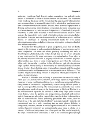 2                                                                         Chapter 1

technology considered. Such diversity makes generating a clear and self-consis-
tent set of deﬁnitions to cover all bodies complex and uncertain. The ﬁrst of two
points resolving this issue for this book is that the great majority of microstruc-
tures considered can be reasonably described by classical or ideal microstruc-
tures or limited modiﬁcations of these. Second, while increased sophistication in
deﬁning and measuring microstructures is important, the more immediate need
is to better document key microstructural dependences of mechanical properties
considered in order better to deﬁne or reﬁne the mechanisms involved. These
tasks are the focus of this book, which is limited to existing microstructural char-
acterization. However, some of the complexities of real microstructures and lim-
itations or challenges in meeting measurement needs for even typical
microstructures are discussed along with some information on improved deﬁni-
tions and measurements.
       Consider now the deﬁnition of grain and particle, since they are funda-
mental to this book and to understanding the behavior of most ceramics and ce-
ramic composites. The terms are related, partially overlapping and basic to
describing most, but not all, solid bodies, though they are not always adequate,
at least by themselves, for some amorphous or complex bodies. Grain refers to
the primary microstructural unit in polycrystalline bodies or in other polycrys-
talline entities, e.g. ﬁbers or some powder particles, as well as the basic crys-
talline units in partially crystalline bodies. Grains are typically single-phase
single crystals, whose identity is delineated by the difference in crystal orienta-
tion or structure from abutting grains or amorphous material, and the resultant
grain boundaries formed between them to accommodate these differences. Thus
an ideal polycrystalline body consists of one phase whose grain structure de-
scribes its microstructure.
       Particle is a broader term, referring in general to a discrete solid entity of
either glassy, i.e. noncrystalline, structure, or of single-crystal or polycrystalline
character, or some combination of these, i.e. a particle may consist of differing
compositions of one or more compositionally or structurally different phases as
well as some possible porosity. The term particle is commonly used in two
somewhat more restricted senses in the literature and in this book. The ﬁrst is as
the solid entities of a powder, i.e. as used to make many single phase or com-
posite bodies, where the particle size, compositional, structural, and morpho-
logical character are selected or controlled to give the desired body consistent
with the fabrication and related processing parameters. The second, more re-
stricted, use of the term particle is to identify a discrete, typically minority, mi-
crostructural unit in a body containing two or more phases differing in
composition, structure, or both. While such particles may be of one or more im-
purities, they more commonly are an intentionally added phase in a body, i.e. in
a matrix of different composition than of the particles. The matrix is typically
the larger volume fraction constituent, as well as the continuous phase (though
 