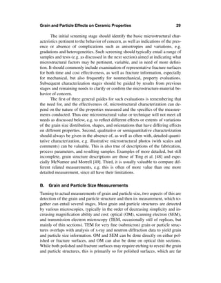 Grain and Particle Effects on Ceramic Properties                                  29

       The initial screening stage should identify the basic microstructural char-
acteristics pertinent to the behavior of concern, as well as indications of the pres-
ence or absence of complications such as anisotropies and variations, e.g.
gradations and heterogeneities. Such screening should typically entail a range of
samples and tests (e.g. as discussed in the next section) aimed at indicating what
microstructural factors may be pertinent, variable, and in need of more deﬁni-
tion. It should commonly include examination of representative fracture surfaces
for both time and cost effectiveness, as well as fracture information, especially
for mechanical, but also frequently for nonmechanical, property evaluations.
Subsequent characterization stages should be guided by results from previous
stages and remaining needs to clarify or conﬁrm the microstructure-material be-
havior of concern.
       The ﬁrst of three general guides for such evaluations is remembering that
the need for, and the effectiveness of, microstructural characterization can de-
pend on the nature of the properties measured and the speciﬁcs of the measure-
ments conducted. Thus one microstructural value or technique will not meet all
needs as discussed below, e.g. to reﬂect different effects or extents of variations
of the grain size distribution, shapes, and orientations that have differing effects
on different properties. Second, qualitative or semiquantitative characterization
should always be given in the absence of, as well as often with, detailed quanti-
tative characterization, e.g. illustrative microstructural photos (with scales and
comments) can be valuable. This is also true of descriptions of the fabrication,
process parameters, and resulting samples. Examples of more detailed, but still
incomplete, grain structure descriptions are those of Ting et al. [48] and espe-
cially McNamee and Morrell [49]. Third, it is usually valuable to compare dif-
ferent related measurements, e.g. this is often of more value than one more
detailed measurement, since all have their limitations.


B. Grain and Particle Size Measurements
Turning to actual measurements of grain and particle size, two aspects of this are
detection of the grain and particle structure and then its measurement, which to-
gether can entail several stages. Most grain and particle structures are detected
by various microscopies, typically in the order of decreasing simplicity and in-
creasing magniﬁcation ability and cost: optical (OM), scanning electron (SEM),
and transmission electron microscopy (TEM, occasionally still of replicas, but
mainly of thin sections). TEM for very ﬁne (submicron) grain or particle struc-
tures overlaps with analysis of x-ray and neutron diffraction data to yield grain
and particle size information. OM and SEM can be done directly on either pol-
ished or fracture surfaces, and OM can also be done on optical thin sections.
While both polished and fracture surfaces may require etching to reveal the grain
and particle structures, this is primarily so for polished surfaces, which are far
 