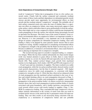 Grain Dependence of Comprehensive Strength, Wear                                 307

result in “compressive” failure due to propagation of one or a few surface con-
nected cracks. Clearly both the surface connected and commonly resultant
macro nature of these cracks and their dependence on substantial parasitic tensile
stresses provide much more opportunity for environmental effects on their
growth and the resultant reduced “compressive” strength. This probable role of
such surface connected cracks also raises the issue of whether there is a speci-
men size effect on compressive failure, since many microcracks appear to form
at the surface, which could allow them to grow preferentially in from the surface.
Thus what might start as a true compressive failure could become dominated by
cracks propagating in from the surface, but with this being increasingly favored
as specimen size decreases. This basic issue of the extent of intrinsic versus ex-
trinsic environmental effects on compressive failure is an important scientiﬁc is-
sue. However, it is also potentially a very important one in the engineering
design of ceramic components for substantial compressive loading, since such
loading is likely to be plagued by more parasitic tensile stresses than in most
compressive testing. Another complication in considering environmental effects
on compressive strength is the possibility that the ﬂuids involved may act as lu-
bricants in addition to, or instead of, environmental effects, since crack friction is
seen as playing an important role in compressive strengths.
       The second stressing aspect to consider is repeated loading, i.e. compres-
sive fatigue. While this has been studied substantially less than tensile fatigue
(with very limited attention to grain effects in both), there is some limited
guidance mainly in a review by Suresh [49] and especially tests by Ewart and
Suresh [48]. They studied cyclical fatigue crack growth from machined
notches in two high-purity Al2O3 bodies (AD 995 and 999 with respective G of
∼ 18 and 3 µm) and one orientation of sapphire. The latter resulted in no stable
crack propagation, while the two polycrystalline bodies showed similar overall
crack growth characteristics, but the ﬁner G material required ∼ 50% higher
compressive stress for stable crack propagation, i.e. consistent with higher
compressive strengths at ﬁner G. (Note that they observed an enhanced extent
of crack propagation near the machined surfaces pertinent to the issue of sur-
face and related ﬁnishing effects on crack propagation discussed in Chap. 2,
Sec. III.B.) The absence of stable crack propagation in sapphire versus stable
propagation in the polycrystalline bodies via almost exclusively intergranular
fracture shows that such crack propagation in polycrystalline bodies is clearly
associated with grain boundaries, and it further questions conventional slow
crack growth (which occurs with tensile loading in sapphire, Chap. 2, Sec.
III.B) in compressive loading. They concluded that large compressive stresses
induce inelastic deformation in the vicinity of notch roots that can result in
residual tensile stresses at the notch tip due to permanent strains left upon un-
loading. They saw their results as not necessarily being consistent with mi-
croplasticity as a mechanism of compressive failure and saw probable
 