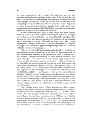 30                                                                         Chapter 1

more time-consuming and costly to prepare. Thin sections are also more time
consuming and costly to prepare but typically readily deﬁne size and shape as-
pects of the microstructure and can often give substantial orientation and some
crystallographic information. Fracture surfaces also have the advantage of re-
vealing the grain structure of fracture, which can be critical for revealing effects
of isolated larger grains or grain clusters, especially of thin platelet grains. Repli-
cas of fracture are sometimes used in OM and SEM to increase the amount of re-
ﬂected light or contrast deﬁnition of the microstructure.
       Microscopies typically give photo or screen images from which measure-
ments can be made by various, especially stereological, techniques. A compre-
hensive discussion of these techniques is a large and complex topic beyond the
scope of this book, since there are variations of, limitations of, and complica-
tions to many of these techniques. The reader is referred to other sources on the
subject [50–63]. The goal here is instead to note basic techniques and limitations
and suggest basic and practical approaches to provide guidance, and to stimulate
further development of the techniques.
       At the lower, basic end of a potential hierarchy of needs is a simple but im-
portant nominal average grain or particle size value. An approximate value can
often be obtained by measuring a few representative grains or particles, and a
more accurate value from the commonly use linear intercept and related tech-
niques. These give G=αl, where l is the average intercept length for grains along
a random sample line and α = a constant (commonly ∼ 1.5) to account for the
fact that neither the sampling lines nor the plane on which they are taken cut
grains at their true diameters. However, both theory and experiment show α val-
ues ranging from <1 to >2, due to only partially understood dependencies on
grain shape and size distributions [64, 65] and possibly on whether the surface is
polished or fractured [66, 67] and the degree of inter- vs. trans-granular fracture.
(See Refs. 68 and 69 for other limited microstructural evaluation from fracture
surfaces, and Ref. 70 for characterization of intergranular and transgranular frac-
ture.) It is thus important to give measurement speciﬁcs, including what value is
used to obtain the “true” grain size, since there is no single conversion value.
Many investigators simply use α = 1 but often do not state this nor give enough
other information.
       Next, consider several aspects of linear intercept and related measure-
ments starting with the reliability and repeatability of determining an average G
value based on detailed comparative round robin tests [71, 72]. These showed
about a 10% scatter among 25 international laboratories on an ideal computer-
generated grain structure, based on counting at least 100 linear (or circular) in-
tersections (and is estimated to be only cut in about half by going to 1000
intersections). Scatter increased to ∼ 25% for a “nice” (96% sintered alumina)
microstructure (equiaxed grains of relatively uniform size with clearly marked
grain boundaries). The increase was attributed to factors such as differences in
 