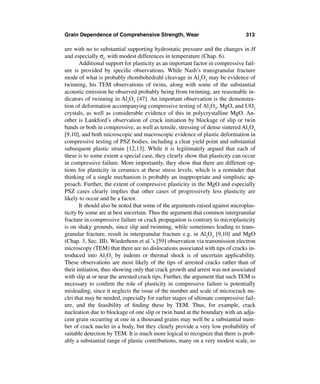 Grain Dependence of Comprehensive Strength, Wear                               313

ure with no to substantial supporting hydrostatic pressure and the changes in H
and especially σC with modest differences in temperature (Chap. 6).
       Additional support for plasticity as an important factor in compressive fail-
ure is provided by speciﬁc observations. While Nash’s transgranular fracture
mode of what is probably rhombohedrahl cleavage in Al2O3 may be evidence of
twinning, his TEM observations of twins, along with some of the substantial
acoustic emission he observed probably being from twinning, are reasonable in-
dicators of twinning in Al2O3 [47]. An important observation is the demonstra-
tion of deformation accompanying compressive testing of Al2O3, MgO, and UO2
crystals, as well as considerable evidence of this in polycrystalline MgO. An-
other is Lankford’s observation of crack initiation by blockage of slip or twin
bands or both in compressive, as well as tensile, stressing of dense sintered Al2O3
[9,10], and both microscopic and macroscopic evidence of plastic deformation in
compressive testing of PSZ bodies, including a clear yield point and substantial
subsequent plastic strain [12,13]. While it is legitimately argued that each of
these is to some extent a special case, they clearly show that plasticity can occur
in compressive failure. More importantly, they show that there are different op-
tions for plasticity in ceramics at these stress levels, which is a reminder that
thinking of a single mechanism is probably an inappropriate and simplistic ap-
proach. Further, the extent of compressive plasticity in the MgO and especially
PSZ cases clearly implies that other cases of progressively less plasticity are
likely to occur and be a factor.
       It should also be noted that some of the arguments raised against microplas-
ticity by some are at best uncertain. Thus the argument that common intergranular
fracture in compressive failure or crack propagation is contrary to microplasticity
is on shaky grounds, since slip and twinning, while sometimes leading to trans-
granular fracture, result in intergranular fracture e.g. in Al2O3 [9,10] and MgO
(Chap. 3, Sec. III). Wiederhorn et al.’s [59] observation via transmission electron
microscopy (TEM) that there are no dislocations associated with tips of cracks in-
troduced into Al2O3 by indents or thermal shock is of uncertain applicability.
These observations are most likely of the tips of arrested cracks rather than of
their initiation, thus showing only that crack growth and arrest was not associated
with slip at or near the arrested crack tips. Further, the argument that such TEM is
necessary to conﬁrm the role of plasticity in compressive failure is potentially
misleading, since it neglects the issue of the number and scale of microcrack nu-
clei that may be needed, especially for earlier stages of ultimate compressive fail-
ure, and the feasibility of ﬁnding these by TEM. Thus, for example, crack
nucleation due to blockage of one slip or twin band at the boundary with an adja-
cent grain occurring at one in a thousand grains may well be a substantial num-
ber of crack nuclei in a body, but they clearly provide a very low probability of
suitable detection by TEM. It is much more logical to recognize that there is prob-
ably a substantial range of plastic contributions, many on a very modest scale, so
 