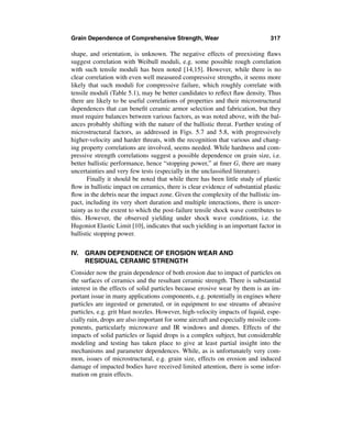 Grain Dependence of Comprehensive Strength, Wear                              317

shape, and orientation, is unknown. The negative effects of preexisting ﬂaws
suggest correlation with Weibull moduli, e.g. some possible rough correlation
with such tensile moduli has been noted [14,15]. However, while there is no
clear correlation with even well measured compressive strengths, it seems more
likely that such moduli for compressive failure, which roughly correlate with
tensile moduli (Table 5.1), may be better candidates to reﬂect ﬂaw density. Thus
there are likely to be useful correlations of properties and their microstructural
dependences that can beneﬁt ceramic armor selection and fabrication, but they
must require balances between various factors, as was noted above, with the bal-
ances probably shifting with the nature of the ballistic threat. Further testing of
microstructural factors, as addressed in Figs. 5.7 and 5.8, with progressively
higher-velocity and harder threats, with the recognition that various and chang-
ing property correlations are involved, seems needed. While hardness and com-
pressive strength correlations suggest a possible dependence on grain size, i.e.
better ballistic performance, hence “stopping power,” at ﬁner G, there are many
uncertainties and very few tests (especially in the unclassiﬁed literature).
       Finally it should be noted that while there has been little study of plastic
ﬂow in ballistic impact on ceramics, there is clear evidence of substantial plastic
ﬂow in the debris near the impact zone. Given the complexity of the ballistic im-
pact, including its very short duration and multiple interactions, there is uncer-
tainty as to the extent to which the post-failure tensile shock wave contributes to
this. However, the observed yielding under shock wave conditions, i.e. the
Hugoniot Elastic Limit [10], indicates that such yielding is an important factor in
ballistic stopping power.


IV. GRAIN DEPENDENCE OF EROSION WEAR AND
    RESIDUAL CERAMIC STRENGTH
Consider now the grain dependence of both erosion due to impact of particles on
the surfaces of ceramics and the resultant ceramic strength. There is substantial
interest in the effects of solid particles because erosive wear by them is an im-
portant issue in many applications components, e.g. potentially in engines where
particles are ingested or generated, or in equipment to use streams of abrasive
particles, e.g. grit blast nozzles. However, high-velocity impacts of liquid, espe-
cially rain, drops are also important for some aircraft and especially missile com-
ponents, particularly microwave and IR windows and domes. Effects of the
impacts of solid particles or liquid drops is a complex subject, but considerable
modeling and testing has taken place to give at least partial insight into the
mechanisms and parameter dependences. While, as is unfortunately very com-
mon, issues of microstructural, e.g. grain size, effects on erosion and induced
damage of impacted bodies have received limited attention, there is some infor-
mation on grain effects.
 