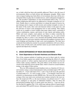 322                                                                      Chapter 5

eas, or both, which has been only partially addressed. There is also the issue of
environmental effects on both erosion and subsequent strengths. While strain
rates in impact loading may limit effects of environment, there may still be envi-
ronmental effects in play due to residual stresses, and in subsequent strength test-
ing. The possible G dependence of such environmental effects (Fig. 2.7) is an
added complication that needs to be addressed in a broader evaluation of G ef-
fects. Finally, there is a serious need better to evaluate the nature of erosive im-
pact damage and its impact on both erosion and resultant strengths in terms of
the nature of the cracks, their scale and character relative to the grain size, and
the relevance of macro crack propagation tests to such cracking. Thus impact
cracks are as complex or more complex than many indent cracks, consisting of
various combinations, natures, and extents of cone, lateral, and median cracks.
While such more complex crack patterns are likely to reduce somewhat the
stress intensity on the resultant crack that propagates, e.g. in a post erosion
strength test, there is at best a very uncertain and probably limited relation be-
tween the effect of such stress intensity reduction and toughness increases due to
crack bridging and branching in large scale crack propagation. The latter have
commonly been indirectly asserted via assumed contributions of R-curve effects,
but the issues of both crack scale and their nature (as just noted) need to be rec-
ognized and objectively evaluated.


V.    GRAIN DEPENDENCE OF WEAR AND MACHINING
A. Grain Dependence of Scratch Hardness and Abrasive Wear
Two of the common methods of studying wear are its direct study by various
tests of two bodies against one another and by simulating the effects of a single
abrasive particle or surface asperity impressed into and translated over the test
surface under varying conditions. The grain effects on the former test are dis-
cussed in the following section and the latter, which is based on scratch hardness
testing, is the subject of this section.
       Wu et al. [82] conducted scratch hardness tests as a function of G for sev-
eral ceramics using a conical diamond point with an included angle of 90° and a
tip radius of ∼ 15 µm with loads of 0.5, 1, and 1.5 kg on the tip as the specimen
is rotated under it at ∼ 0.1 cm/s to make a circle ∼ 1 cm diameter. Such tests are
referred to as diamond pin-on-disk (DPOD) tests. The wear (W) was taken as the
average of the wear track cross-sectional area in planes normal to the wear sur-
face; the reciprocal (1/W), i.e. the wear resistance, was plotted versus G-1/2, since
this is analogous to such plots of indentation hardness. Data for dense hot
pressed polycrystalline Al2O3 of various grain sizes down to ∼ 3 µm was all be-
low the data for sapphire (Fig. 5.10), which may indicate effects of grain bound-
aries and related TEA and EA stresses. Subsequent results for a commercial 85%
 