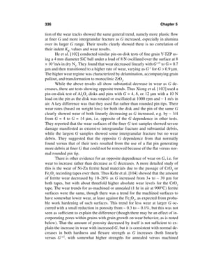 336                                                                    Chapter 5

tion of the wear tracks showed the same general trend, namely more plastic ﬂow
at ﬁner G and more intergranular fracture as G increased, especially in alumina
over its larger G range. Their results clearly showed there is no correlation of
their indent KIC values and wear results.
       He et al. [102] conducted similar pin-on-disk tests of ﬁne grain Y-TZP us-
ing a 4 mm diameter SiC ball under a load of 8 N oscillated over the surface at 8
× 10-2m/s in dry N2. They found that wear decreased linearly with G-1/2 to G = 0.7
µm and then transitioned to a higher rate of wear, varying as G-1 for G > 0.9 µm.
The higher wear regime was characterized by delamination, accompanying grain
pullout, and transformation to monoclinic ZrO2.
       While the above results all show substantial decrease in wear as G de-
creases, there are tests showing opposite trends. Thus Xiong et al. [103] used a
pin-on-disk test of Al2O3 disks and pins with G = 4, 8, or 12 µm with a 10 N
load on the pin as the disk was rotated or oscillated at 1000 rpm and ∼ 1 m/s in
air. A key difference was that they used ﬂat rather than rounded pin tips. Their
wear rates (based on weight loss) for both the disk and the pin of the same G
clearly showed wear of both linearly decreasing as G increased, e.g. by ∼ 3/4
from G = 4 to G = 14 µm, i.e. opposite of the G dependence in other tests.
They reported that the wear surfaces of the ﬁner G test samples showed severe
damage manifested as extensive intergranular fracture and substantial debris,
while the largest G samples showed some intergranular fracture but no wear
debris. They suggested that the opposite G dependence from that normally
found versus that of their tests resulted from the use of a ﬂat pin generating
more debris at ﬁner G that could not be removed because of the ﬂat versus nor-
mal rounded pin tip.
       There is other evidence for an opposite dependence of wear on G, i.e. for
wear to increase rather than decrease as G decreases. A more detailed study of
this is the wear of Ni-Zn ferrite head materials due to the passage of CrO2 or
Fe2O3 recording tapes over them. Thus Kehr et al. [104] showed that the amount
of ferrite wear decreased by 10–20% as G increased from 3+ to ∼ 39 µm for
both tapes, but with about threefold higher absolute wear levels for the CrO2
tape. The wear trends for as-machined or annealed (1 hr in air at 900°C) ferrite
surfaces were the same, though there was a trend for the machined surfaces to
have somewhat lower wear, at least against the Fe2O3, as expected from proba-
ble work hardening of such surfaces. This trend for less wear at larger G oc-
curred with a small reduction in porosity from ∼ 0.3 to ∼ 0.1%, but this was not
seen as sufﬁcient to explain the difference (though there may be an effect of in-
corporating pores within grains with grain growth on wear behavior, as is noted
below). That the amount of porosity decreased by itself is not sufﬁcient to ex-
plain the increase in wear with increased G, but it is consistent with normal de-
creases in both hardness and ﬂexure strength as G increases (both linearly
versus G-1/2, with somewhat higher strengths for annealed versus machined
 